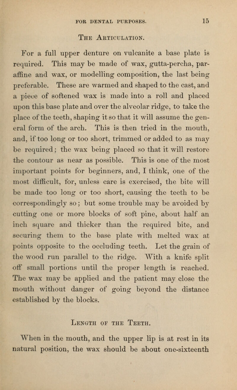 The Articulation. For a full upper denture on vulcanite a base plate is required. This may be made of wax, gutta-percha, par- affine and wax, or modelling composition, the last being preferable. These are warmed and shaped to the cast, and a piece of softened wax is made into a roll and placed upon this base plate and over the alveolar ridge, to take the place of the teeth, shaping it so that it will assume the gen- eral form of the arch. This is then tried in the mouth, and, if too long or too short, trimmed or added to as may be required: the wax being placed so that it will restore the contour as near as possible. This is one of the most important points for beginners, and, I think, one of the most difficult, for, unless care is exercised, the bite will be made too long or too short, causing the teeth to be correspondingly so; but some trouble may be avoided by cutting one or more blocks of soft pine, about half an inch square and thicker than the required bite, and securing them to the base plate with melted wax at points opposite to the occluding teeth. Let the grain of the wood run parallel to the ridge. With a knife split off small portions until the proper length is reached. The wax may be applied and the patient may close the mouth without danger of going beyond the distance established by the blocks. Length of the Teeth. When in the mouth, and the upper lip is at rest in its natural position, the wax should be about one-sixteenth