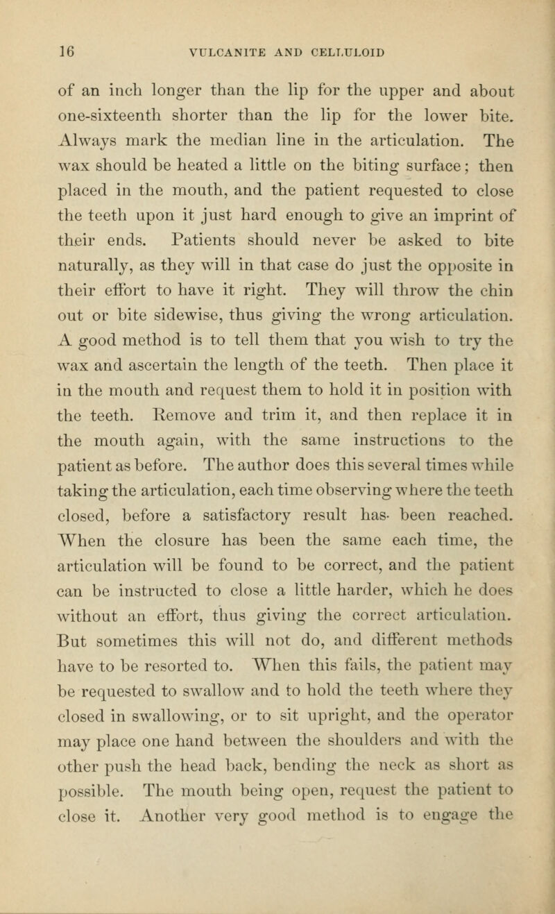 of an inch longer than the lip for the upper and about one-sixteenth shorter than the lip for the lower bite. Always mark the median line in the articulation. The wax should be heated a little on the biting surface; then placed in the mouth, and the patient requested to close the teeth upon it just hard enough to give an imprint of their ends. Patients should never be asked to bite naturally, as they will in that case do just the opposite in their effort to have it right. They will throw the chin out or bite sidewise, thus giving the wrong articulation. A good method is to tell them that you wish to try the wax and ascertain the length of the teeth. Then place it in the mouth and request them to hold it in position with the teeth. Remove and trim it, and then replace it in the mouth again, with the same instructions to the patient as before. The author does this several times while taking the articulation, each time observing where the teeth closed, before a satisfactory result has- been reached. When the closure has been the same each time, the articulation will be found to be correct, and the patient can be instructed to close a little harder, which he does without an effort, thus giving the correct articulation. But sometimes this will not do, and different methods have to be resorted to. When this fails, the patient may be requested to swallow and to hold the teeth where they closed in swallowing, or to sit upright, and the operator may place one hand between the shoulders and with the other push the head back, bending the neck as short as possible. The mouth being open, request the patient to close it. Another very good method is to engage the