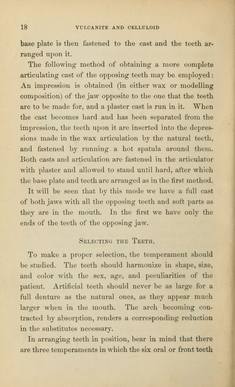 base plate is then fastened to the cast and the teeth ar- ranged upon it. The following method of obtaining a more complete articulating cast of the opposing teeth may be employed: An impression is obtained (in either wax or modelling composition) of the jaw opposite to the one that the teeth are to be made for, and a plaster cast is run in it. When the cast becomes hard and has been separated from the impression, the teeth upon it are inserted into the depres- sions made in the wax articulation by the natural teeth, and fastened by running a hot spatula around them. Both casts and articulation are fastened in the articulator with plaster and allowed to stand until hard, after which the base plate and teeth are arranged as in the first method. It will be seen that by this mode we have a full cast of both jaws with all the opposing teeth and soft parts as they are in the mouth. In the first we have only the ends of the teeth of the opposing jaw. Selecting the Teeth. To make a proper selection, the temperament should be studied. The teeth should harmonize in shape, size, and color with the sex, age, and peculiarities of the patient. Artificial teeth should never be as large for a full denture as the natural ones, as they appear much larger when in the mouth. The arch becoming con- tracted by absorption, renders a corresponding reduction in the substitutes necessary. In arranging teeth in position, bear in mind that there are three temperaments in which the six oral or front teeth