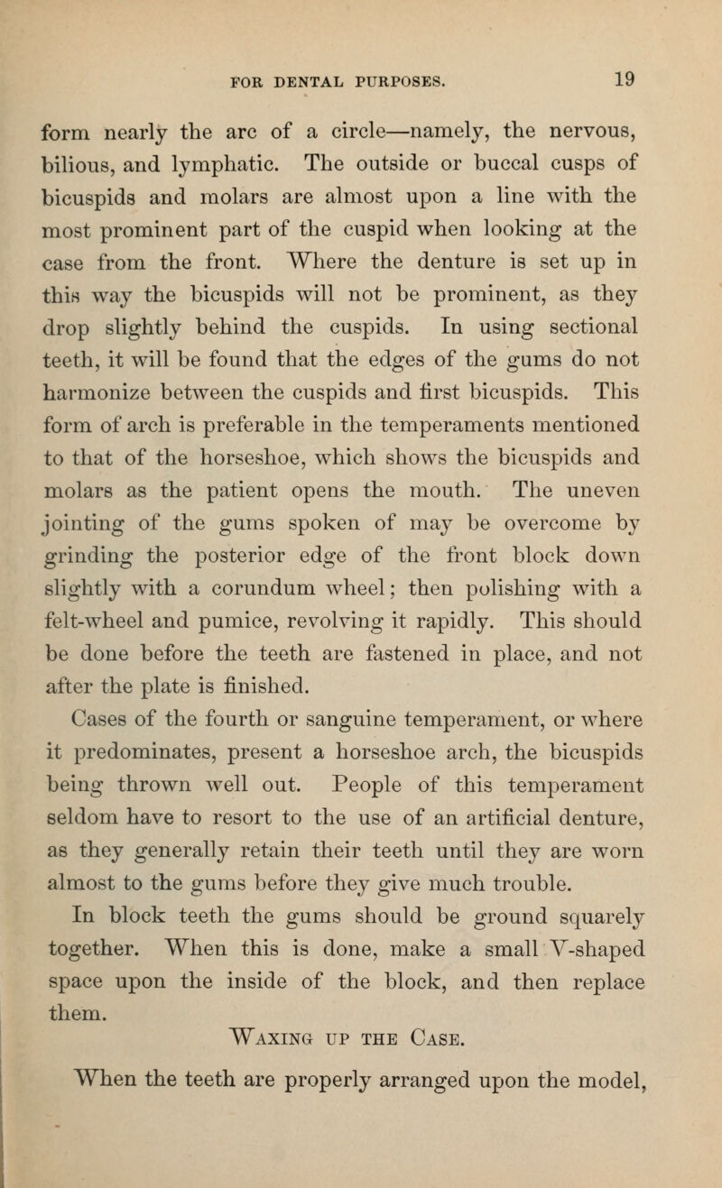 form nearly the arc of a circle—namely, the nervous, bilious, and lymphatic. The outside or buccal cusps of bicuspids and molars are almost upon a line with the most prominent part of the cuspid when looking at the case from the front. Where the denture is set up in this way the bicuspids will not be prominent, as they drop slightly behind the cuspids. In using sectional teeth, it will be found that the edges of the gums do not harmonize between the cuspids and first bicuspids. This form of arch is preferable in the temperaments mentioned to that of the horseshoe, which shows the bicuspids and molars as the patient opens the mouth. The uneven jointing of the gums spoken of may be overcome by grinding the posterior edge of the front block down slightly with a corundum wheel; then polishing with a felt-wheel and pumice, revolving it rapidly. This should be done before the teeth are fastened in place, and not after the plate is finished. Cases of the fourth or sanguine temperament, or where it predominates, present a horseshoe arch, the bicuspids being thrown well out. People of this temperament seldom have to resort to the use of an artificial denture, as they generally retain their teeth until they are worn almost to the gums before they give much trouble. In block teeth the gums should be ground squarely together. When this is done, make a small V-shaped space upon the inside of the block, and then replace them. Waxing up the Case. When the teeth are properly arranged upon the model,