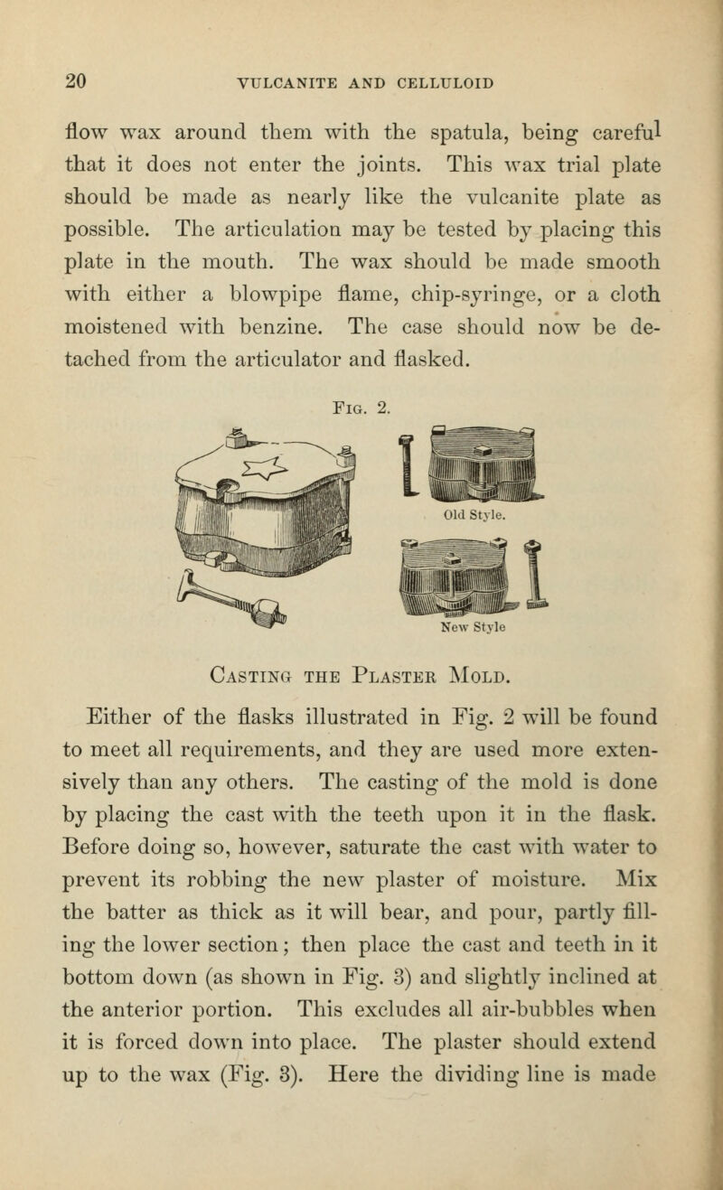 flow wax around them with the spatula, being careful that it does not enter the joints. This wax trial plate should be made as nearly like the vulcanite plate as possible. The articulation may be tested by placing this plate in the mouth. The wax should be made smooth with either a blowpipe flame, chip-syringe, or a cloth moistened with benzine. The case should now be de- tached from the articulator and flasked. Fig. 2. Old Style. New Stvle Casting the Plaster Mold. Either of the flasks illustrated in Fig. 2 will be found to meet all requirements, and they are used more exten- sively than any others. The casting of the mold is done by placing the cast with the teeth upon it in the flask. Before doing so, however, saturate the cast with water to prevent its robbing the new plaster of moisture. Mix the batter as thick as it will bear, and pour, partly fill- ing the lower section; then place the cast and teeth in it bottom down (as shown in Fig. 3) and slightly inclined at the anterior portion. This excludes all air-bubbles when it is forced down into place. The plaster should extend up to the wax (Fig. 3). Here the dividing line is made