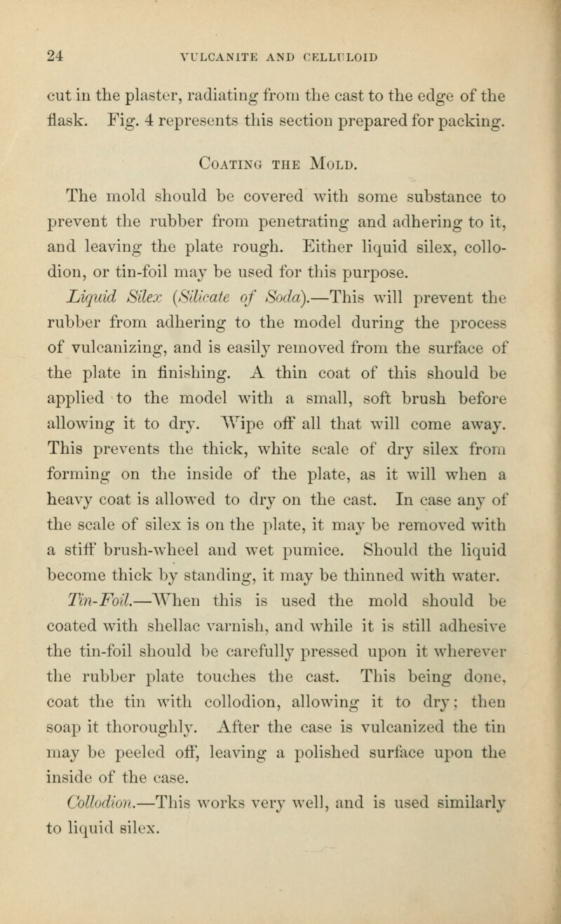 cut in the plaster, radiating from the cast to the edge of the flask. Fig. 4 represents this section prepared for packing. Coating the Mold. The mold should be covered with some substance to prevent the rubber from penetrating and adhering to it, and leaving the plate rough. Either liquid silex, collo- dion, or tin-foil may be used for this purpose. Liquid Silex (Silicate of Soda).—This will prevent the rubber from adhering to the model during the process of vulcanizing, and is easily removed from the surface of the plate in finishing. A thin coat of this should be applied to the model with a small, soft brush before allowing it to dry. ^Vipe off all that will come away. This prevents the thick, white scale of dry silex from forming on the inside of the plate, as it will when a heavy coat is allowed to dry on the cast. In case any of the scale of silex is on the plate, it may be removed with a stiff brush-wheel and wet pumice. Should the liquid become thick by standing, it may be thinned with water. Tin-Foil.—AVhen this is used the mold should be coated with shellac varnish, and while it is still adhesive the tin-foil should be carefully pressed upon it wherever the rubber plate touches the cast. This being done, coat the tin with collodion, allowing it to dry; then soap it thoroughly. After the case is vulcanized the tin may be peeled off, leaving a polished surface upon the inside of the case. Collodion.—This works very well, and is used similarly to liquid silex.