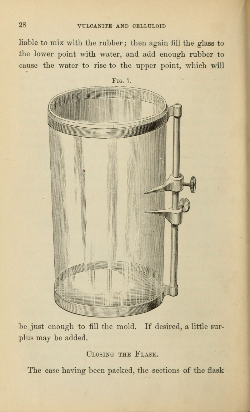 liable to mix with the rubber; then again till the glass to the lower point with water, and add enough rubber to cause the water to rise to the upper point, which will Fig. 7. l3e just enough to fill the mold. If desired, a little sur- plus may be added. Closing the Flask. The case having been packed, the sections of the flask 1