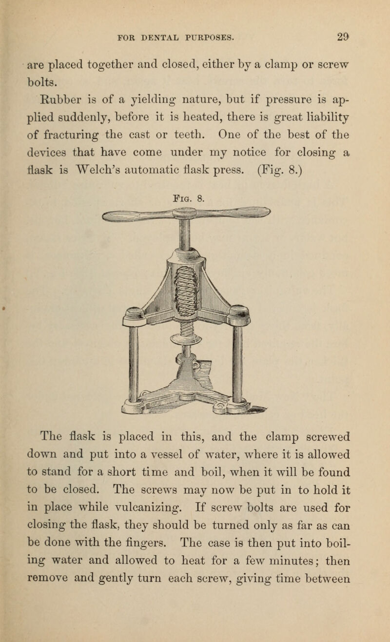 are placed together and closed, either by a clamp or screw bolts. Rubber is of a yielding nature, but if pressure is ap- plied suddenly, before it is heated, there is great liability of fracturing the cast or teeth. One of the best of the devices that have come under my notice for closing a Hask is Welch's automatic flask press. (Fig. 8.) Pig. 8. The flask is placed in this, and the clamp screwed down and put into a vessel of water, where it is allowed to stand for a short time and boil, when it will be found to be closed. The screws may now be put in to hold it in place while vulcanizing. If screw bolts are used for closing the flask, they should be turned only as far as can be done with the fingers. The case is then put into boil- ing water and allowed to heat for a few minutes; then remove and gently turn each screw, giving time between
