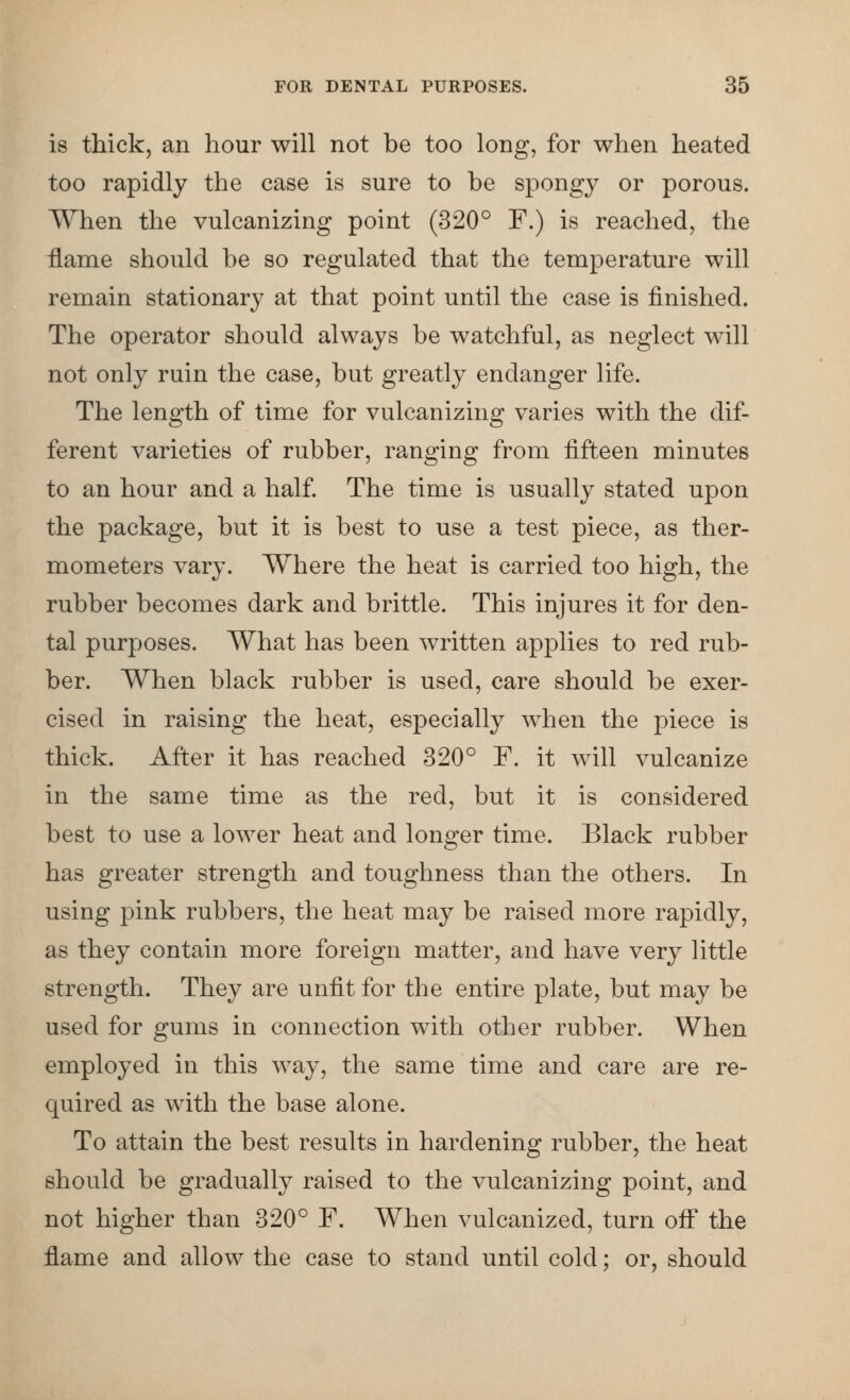 is thick, an hour will not he too long, for when heated too rapidly the case is sure to be spongy or porous. When the vulcanizing point (320° F.) is reached, the flame should he so regulated that the temperature will remain stationary at that point until the case is finished. The operator should always be watchful, as neglect will not only ruin the case, but greatly endanger life. The length of time for vulcanizing varies with the dif- ferent varieties of rubber, ranging from fifteen minutes to an hour and a half. The time is usually stated upon the package, but it is best to use a test piece, as ther- mometers vary. Where the heat is carried too high, the rubber becomes dark and brittle. This injures it for den- tal purposes. What has been written applies to red rub- ber. When black rubber is used, care should be exer- cised in raising the heat, especially when the piece is thick. After it has reached 320° F. it will vulcanize in the same time as the red, but it is considered best to use a lower heat and longer time. Black rubber has greater strength and toughness than the others. In using pink rubbers, the heat may be raised more rapidly, as they contain more foreign matter, and have very little strength. They are unfit for the entire plate, but may be used for gums in connection with other rubber. When employed in this way, the same time and care are re- quired as with the base alone. To attain the best results in hardening rubber, the heat should be gradually raised to the vulcanizing point, and not higher than 320° F. When vulcanized, turn off the flame and allow the case to stand until cold; or, should