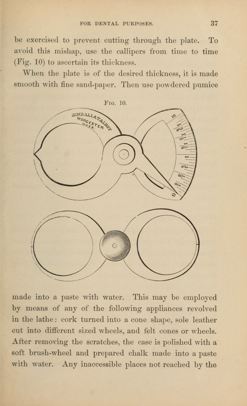be exercised to prevent cutting througli the plate. To avoid this mishap, use the callipers from time to time (Fig. 10) to ascertain its thickness. When the plate is of the desired thickness, it is made smooth with fine sand-paper. Then use powdered pumice Fig. 10. made into a paste with water. . This may be emploj^ed by means of any of the following appliances revolved in the lathe: cork turned into a cone shape, sole leather cut into difi:erent sized wheels,, and felt cones or wheels. After removing the scratches, the case is polished with a soft brush-wheel and prepared chalk made into a paste with water. Any inaccessible places not reached by the