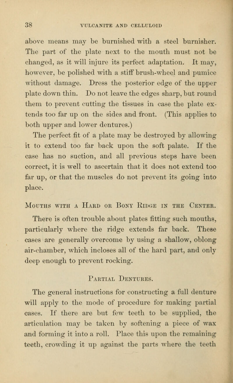 above means may be burnished with a steel burnisher. The part of the plate next to the mouth must not be changed, as it will injure its perfect adaptation. It may, however, be polished with a stiff brush-wheel and pumice without damage. Dress the posterior edge of the upper plate down thin. Do not leave the edges sharp, but round them to prevent cutting the tissues in case the plate ex- tends too far up on the sides and front. (This applies to both upper and lower dentures.) The perfect fit of a plate may be destroyed by allowing it to extend too far back upon the soft palate. If the case has no suction, and all previous steps have been correct, it is well to ascertain that it does not extend too far up, or that the muscles do not prevent its going into place. Mouths with a Hard or Bony Eidge in the Center. There is often trouble about plates fitting such mouths, particularly where the ridge extends far back. These cases are generally overcome by using a shallow, oblong air-chamber, which incloses all of the hard part, and only deep enough to prevent rocking. Partial Dentures. The general instructions for constructing a full denture will apply to the mode of procedure for making partial cases. If there are but few teeth to be supplied, the articulation may be taken by softening a piece of wax and forming it into a roll. Place this upon the remaining teeth, crowding it up against the parts where the teeth