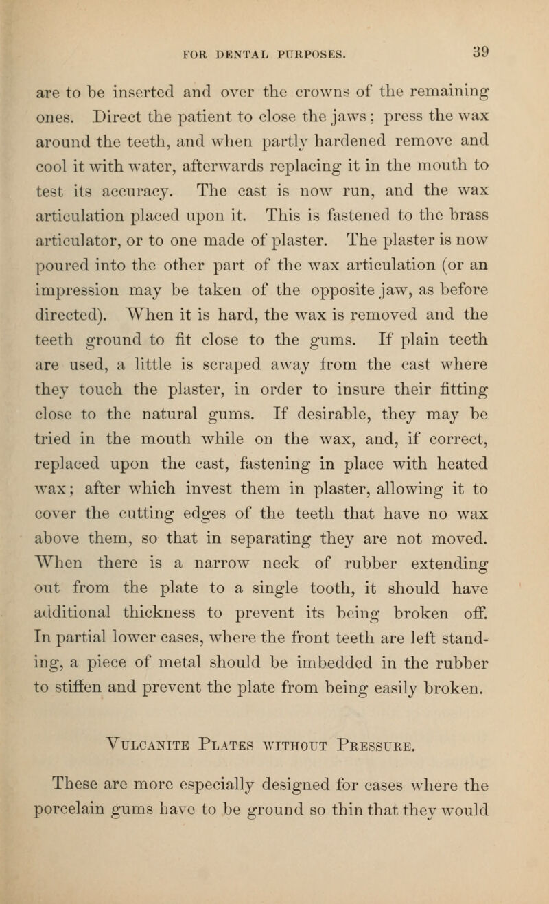 are to be inserted and over the crowns of the remaining ones. Direct the patient to close the jaws; press the wax around the teeth, and when partly hardened remove and cool it with water, afterwards replacing it in the mouth to test its accuracy. The cast is now run, and the wax articulation placed upon it. This is fastened to the brass articulator, or to one made of plaster. The plaster is now poured into the other part of the wax articulation (or an impression may be taken of the opposite jaw, as before directed). When it is hard, the Avax is removed and the teeth ground to fit close to the gums. If plain teeth are used, a little is scraped away from the cast where they touch the plaster, in order to insure their fitting close to the natural gums. If desirable, they may be tried in the mouth while on the w^ax, and, if correct, replaced upon the cast, fastening in place with heated wax; after which invest them in plaster, allowing it to cover the cutting edges of the teeth that have no wax above them, so that in separating they are not moved. When there is a narrow neck of rubber extending out from the plate to a single tooth, it should have additional thickness to prevent its being broken off. In partial lowxr cases, Avhere the front teeth are left stand- ing, a piece of metal should be imbedded in the rubber to stiffen and prevent the plate from being easily broken. Vulcanite Plates without Pressure. These are more especially designed for cases where the porcelain gums have to be ground so thin that they would