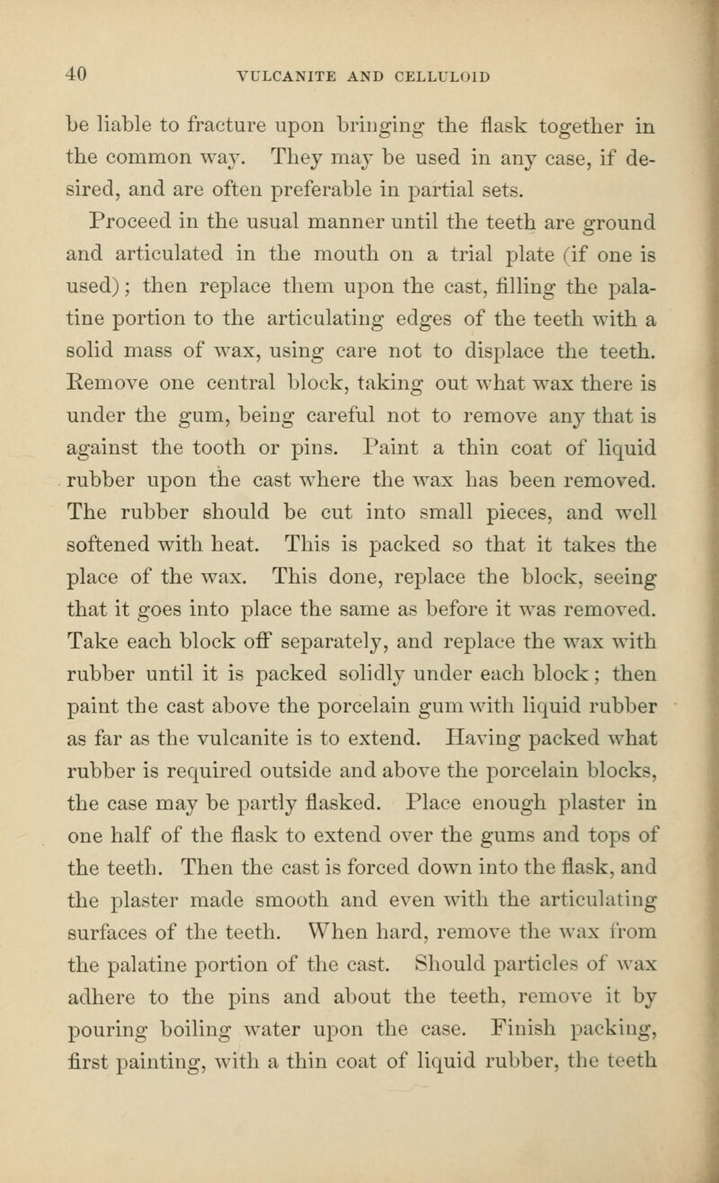 be liable to fracture upon bringing the flask together in the common way. They may be used in any case, if de- sired, and are often preferable in partial sets. Proceed in the usual manner until the teeth are ground and articulated in the mouth on a trial plate (if one is used); then replace them upon the cast, filling the pala- tine portion to the articulating edges of the teeth with a solid mass of wax, using care not to displace the teeth. Remove one central block, taking out what wax there is under the gum, being careful not to remove any that is against the tooth or pins. Paint a thin coat of liquid rubber upon the cast where the wax has been removed. The rubber should be cut into small pieces, and well softened with heat. This is packed so that it takes the place of the wax. This done, replace the block, seeing that it goes into place the same as before it was removed. Take each block off separately, and replace the wax with rubber until it is packed solidly under each block; then paint the cast above the porcelain gum with liquid rubber as far as the vulcanite is to extend. Having packed w^hat rubber is required outside and above the porcelain blocks, the case may be partly flasked. Place enough plaster in one half of the flask to extend over the gums and tops of the teeth. Then the cast is forced down into the flask, and the plaster made smooth and even with the articulating surfaces of the teeth. When hard, remove the wax from the palatine portion of the cast. Should particles of wax adhere to the pins and about the teeth, remove it by pouring boiling water upon the case. Finish packing, first painting, with a thin coat of liquid rubber, the teeth