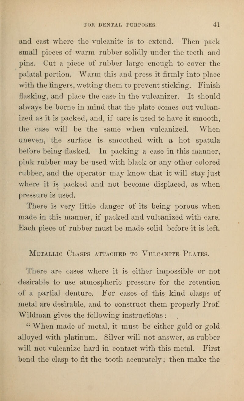 and cast where the vulcanite is to extend. Then pack small pieces of warm rubber solidly under the teeth and pins. Cut a piece of rubber large enough to cover the palatal portion. Warm this and press it firmly into place with the fingers, wetting them to prevent sticking. Finish flasking, and place the case in the vulcanizer. It should always be borne in mind that the plate comes out vulcan- ized as it is packed, and, if care is used to have it smooth, the case will be the same when vulcanized. When uneven, the surface is smoothed with a hot spatula before being fiasked. In packing a case in this manner, pink rubber may be used with black or any other colored rubber, and the operator may know that it will stay just where it is packed and not become displaced, as when pressure is used. There is very little danger of its being porous when made in this manner, if packed and vulcanized with care. Each piece of rubber must be made solid before it is left. Metallic Clasps attached to Vulcanite Plates. There are cases where it is either impossible or not desirable to use atmospheric pressure for the retention of a partial denture. For cases of this kind clasps of metal are desirable, and to construct them properly Prof. Wildman gives the following instructio'ns:  When made of metal, it must be either gold or gold alloyed with platinum. Silver will not answer, as rubber will not vulcanize hard in contact with this metal. First bend the clasp to fit the tooth accurately; then make the