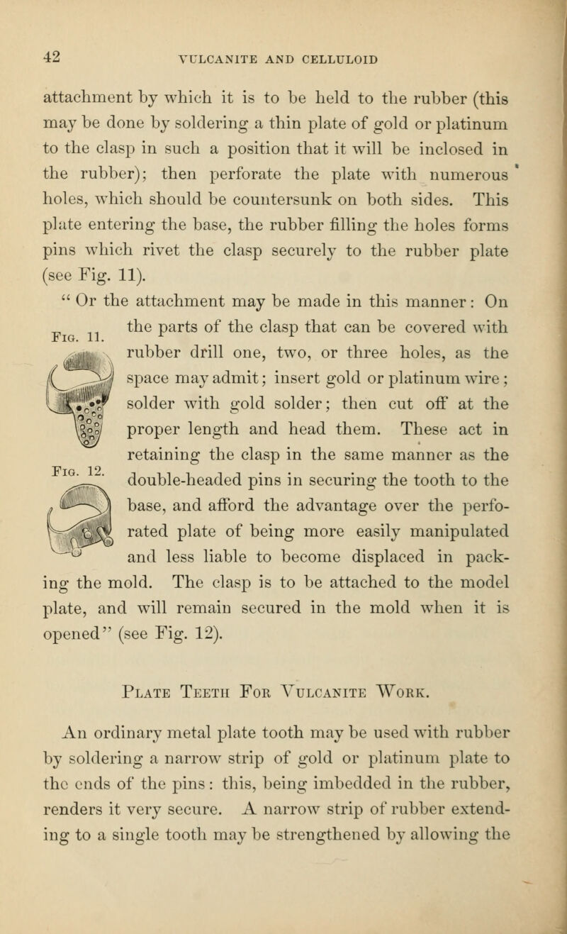 Fig. 11. attachment hj which it is to be held to the rubber (this may be done by soldering a thin plate of gold or platinum to the clasp in such a position that it will be inclosed in the rubber); then perforate the plate with numerous ' holes, which should be countersunk on both sides. This plate entering the base, the rubber filling the holes forms pins which rivet the clasp securely to the rubber plate (see Fig. 11).  Or the attachment may be made in this manner: On the parts of the clasp that can be covered with rubber drill one, two, or three holes, as the space may admit; insert gold or platinum wire ; solder with gold solder; then cut off at the proper length and head them. These act in retaining the clasp in the same manner as the double-headed pins in securing the tooth to the base, and afford the advantage over the perfo- rated plate of being more easily manipulated and less liable to become displaced in pack- ing the mold. The clasp is to be attached to the model plate, and will remain secured in the mold when it is opened (see Fig. 12). Fig. 12. Plate Teeth For Vulcanite Work. An ordinary metal plate tooth may be used with rubber by soldering a narrow strip of gold or platinum plate to the ends of the pins: this, being imbedded in the rubber, renders it very secure. A narrow strip of rubber extend- ing to a single tooth may be strengthened by allowing the