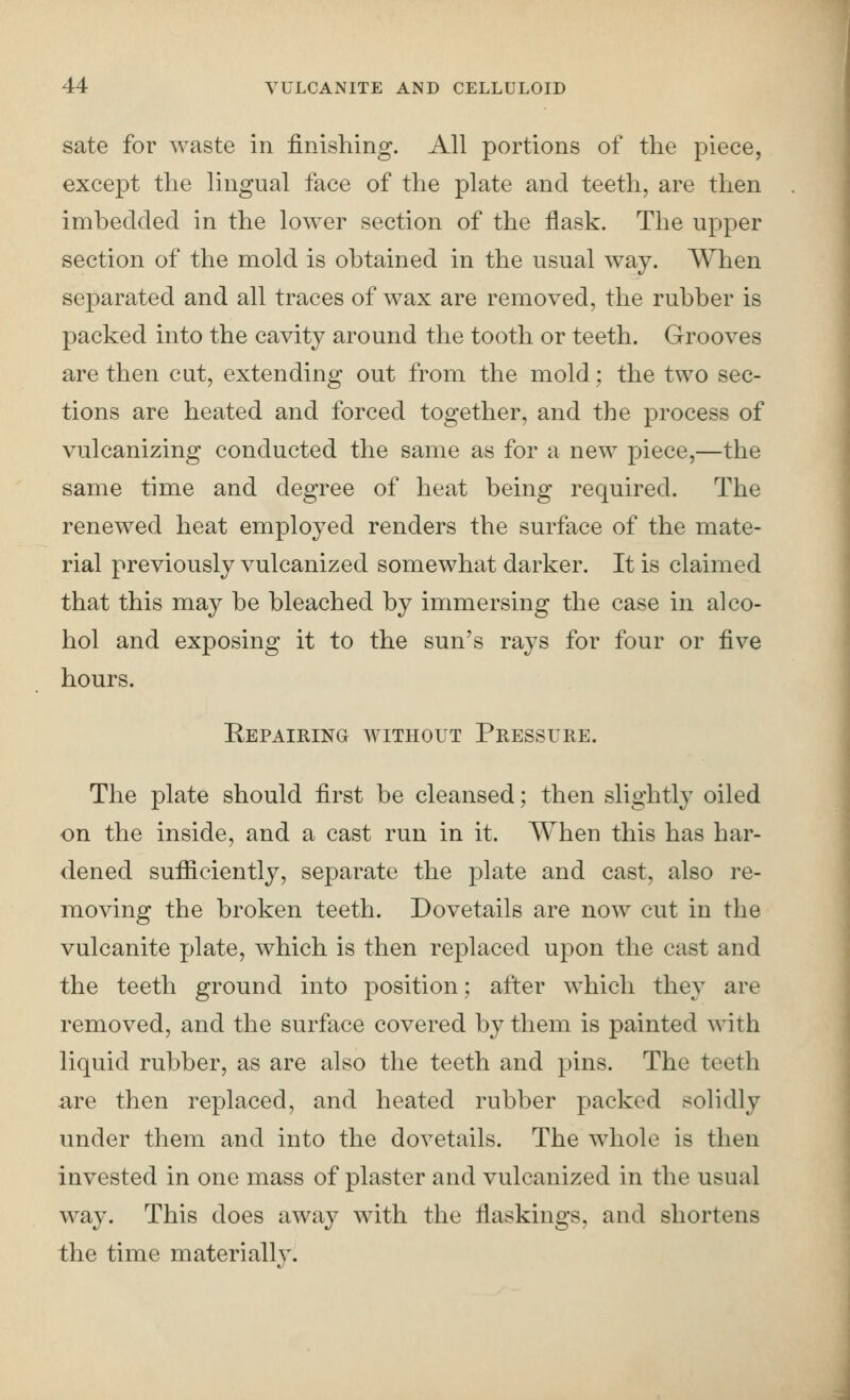 sate for waste in finishing. All portions of the piece, except the lingual face of the plate and teeth, are then imhedcled in the lower section of the flask. The upper section of the mold is obtained in the usual way. When separated and all traces of wax are removed, the rubber is packed into the cavity around the tooth or teeth. Grooves are then cut, extending out from the mold : the two sec- tions are heated and forced together, and the process of vulcanizing conducted the same as for a new piece,—the same time and degree of heat being required. The renewed heat employed renders the surface of the mate- rial previously vulcanized somewhat darker. It is claimed that this may be bleached by immersing the case in alco- hol and exposing it to the sun's rays for four or five hours. Eepairing without Pressure. The plate should first be cleansed; then slightly oiled on the inside, and a cast run in it. When this has har- dened sufficiently, separate the plate and cast, also re- moving the broken teeth. Dovetails are now cut in the vulcanite plate, which is then replaced upon the cast and the teeth ground into position; after which they are removed, and the surface covered by them is painted with liquid rubber, as are also the teeth and pins. The teeth are then replaced, and heated rubber packed solidly under them and into the dovetails. The whole is then invested in one mass of plaster and vulcanized in the usual way. This does away with the flaskings, and shortens the time materially.