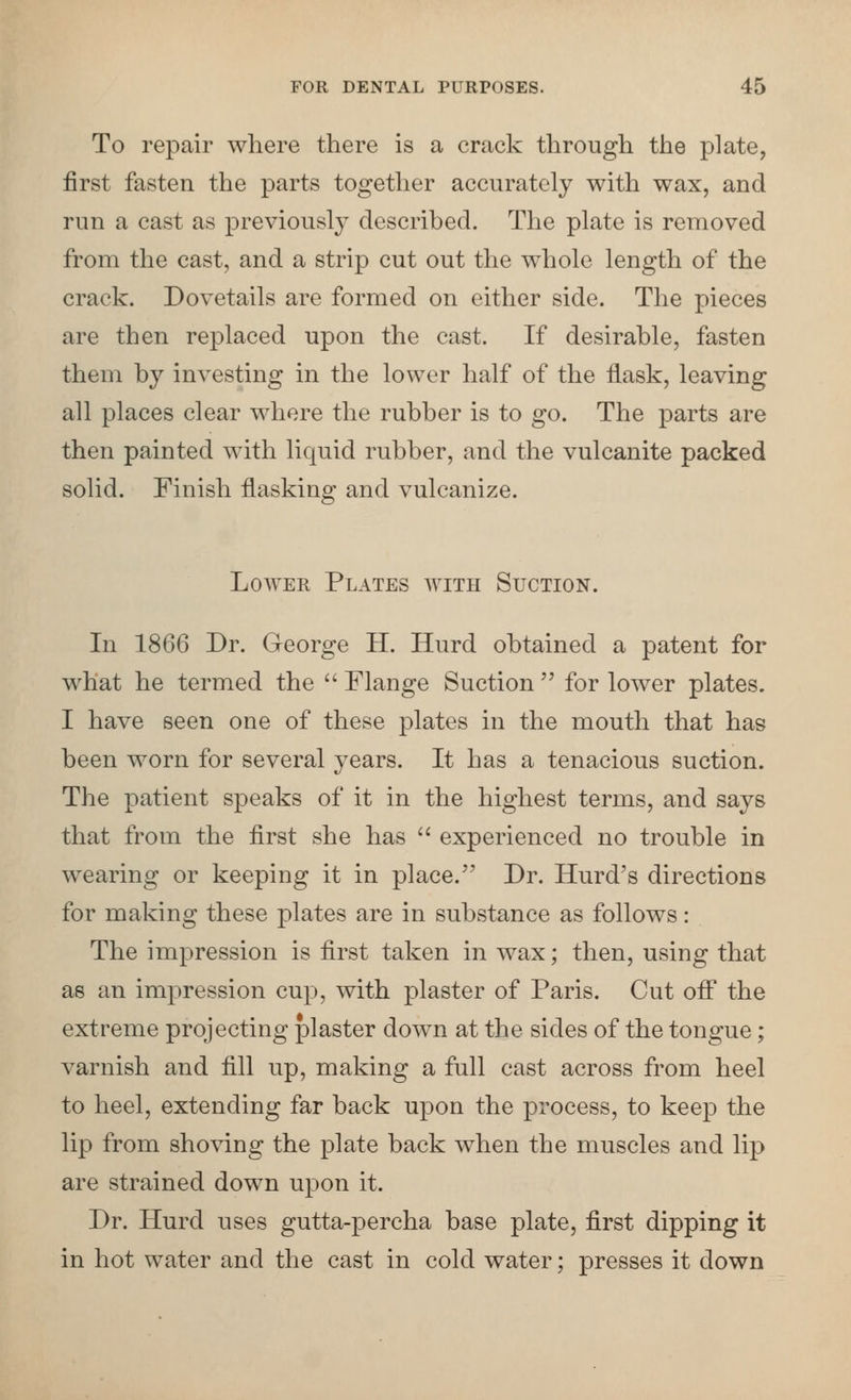 To repair where there is a crack through the plate, first fasten the parts together accurately with wax, and run a cast as previously described. The plate is removed from the cast, and a strip cut out the whole length of the crack. Dovetails are formed on either side. The pieces are then replaced upon the cast. If desirable, fasten them by investing in the lower half of the flask, leaving all places clear where the rubber is to go. The parts are then painted with liquid rubber, and the vulcanite packed solid. Finish flasking and vulcanize. Lower Plates with Suction. In 1866 Dr. George H. Hurd obtained a patent for what he termed the  Flange Suction  for lower plates. I have seen one of these plates in the mouth that has been worn for several years. It has a tenacious suction. The patient speaks of it in the highest terms, and says that from the first she has  experienced no trouble in wearing or keeping it in place. Dr. Kurd's directions for making these plates are in substance as follows: The impression is first taken in wax; then, using that as an impression cup, with plaster of Paris. Cut ofiT the extreme projecting plaster down at the sides of the tongue; varnish and fill up, making a full cast across from heel to heel, extending far back upon the process, to keep the lip from shoving the plate back when the muscles and lip are strained down upon it. Dr. Hurd uses gutta-percha base plate, first dipping it in hot water and the cast in cold water; presses it down