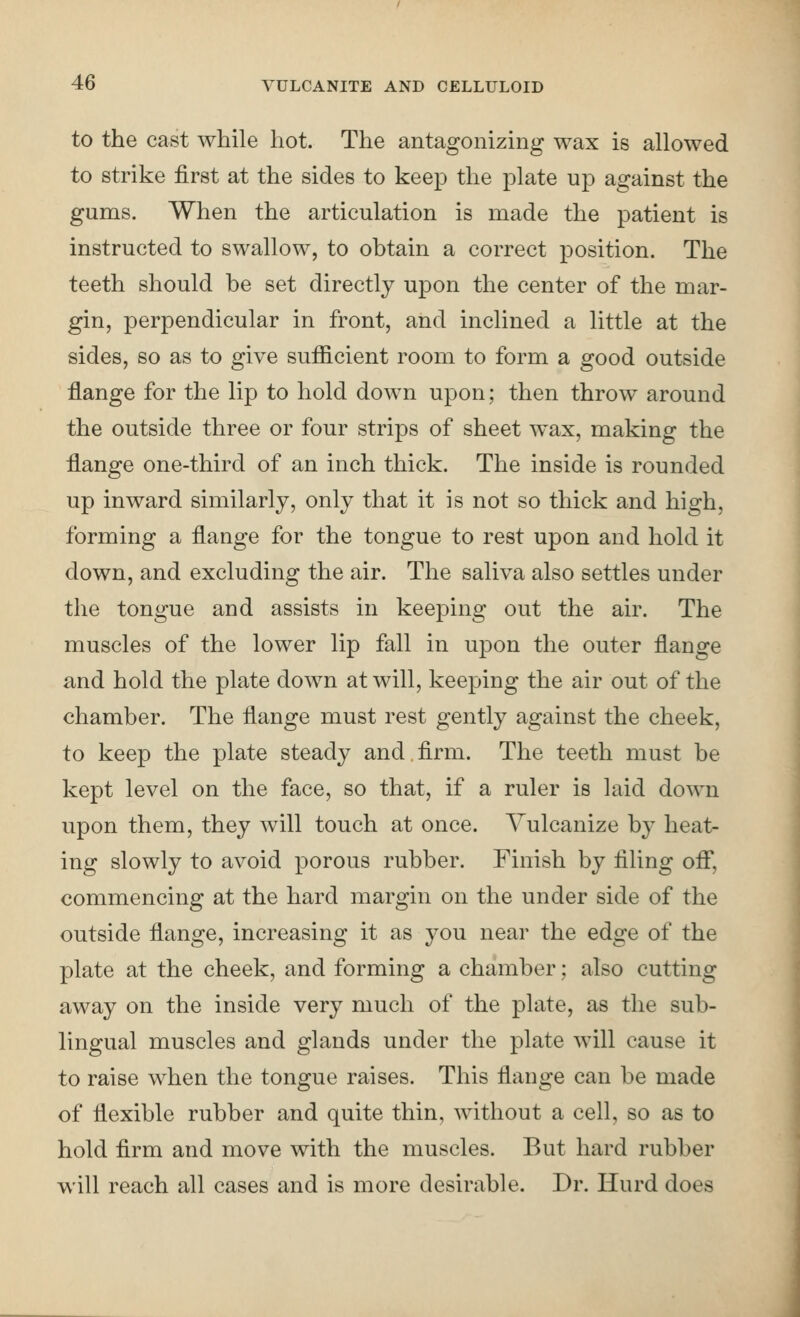 to the cast while hot. The antagonizing wax is allowed to strike first at the sides to keep the plate up against the gums. When the articulation is made the patient is instructed to swallow, to obtain a correct position. The teeth should be set directly upon the center of the mar- gin, perpendicular in front, and inclined a little at the sides, so as to give sufficient room to form a good outside flange for the lip to hold down upon; then throw around the outside three or four strips of sheet wax, making the flange one-third of an inch thick. The inside is rounded up inward similarly, only that it is not so thick and high, forming a flange for the tongue to rest upon and hold it down, and excluding the air. The saliva also settles under the tongue and assists in keeping out the air. The muscles of the lower lip fall in upon the outer flange and hold the plate down at will, keeping the air out of the chamber. The flange must rest gently against the cheek, to keep the plate steady and firm. The teeth must be kept level on the face, so that, if a ruler is laid down upon them, they will touch at once. Vulcanize by heat- ing slowly to avoid porous rubber. Finish by filing ofl, commencing at the hard margin on the under side of the outside flange, increasing it as you near the edge of the plate at the cheek, and forming a chamber; also cutting away on the inside very much of the plate, as the sub- lingual muscles and glands under the plate will cause it to raise when the tongue raises. This flange can be made of flexible rubber and quite thin, without a cell, so as to hold firm and move with the muscles. But hard rubber will reach all cases and is more desirable. Dr. Hurd does