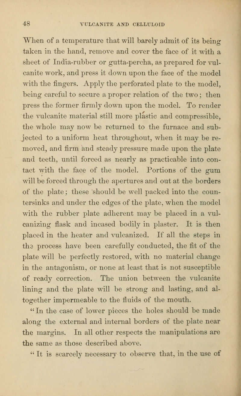 When of a temperature that will barely admit of its being taken in the hand, remove and cover the face of it with a sheet of India-rubber or gutta-percha, as prepared for vul- canite work, and press it down upon the face of the model with the fingers. Apply the perforated plate to the model, being careful to secure a proper relation of the two; then press the former firmly down upon the model. To render the vulcanite material still more plastic and compressible, the whole may now be returned to the furnace and sub- jected to a uniform heat throughout, when it may be re- moved, and firm and steady pressure made upon the plate and teeth, until forced as nearly as practicable into con- tact with the face of the model. Portions of the gum will be forced through the apertures and out at the borders of the plate; these should be well packed into the coun- tersinks and under the edges of the plate, when the model with the rubber plate adherent may be placed in a vul- canizing flask and incased bodily in plaster. It is then placed in the heater and vulcanized. If all the steps in th3 process have been carefully conducted, the fit of the plate will be perfectly restored, with no material change in the antagonism, or none at least that is not susceptible of ready correction. The union between the vulcanite lining and the plate will be strong and lasting, and al- together impermeable to the fiuids of the mouth. In the case of lower pieces the holes should be made along the external and internal borders of the plate near the margins. In all other respects the manipulations are the same as those described above.  It is scarcely necessary to observe that, in the use of