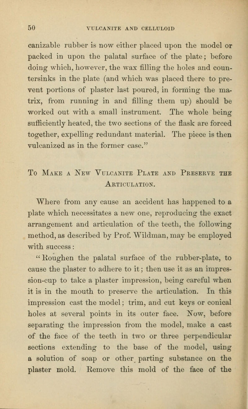 canizable rubber is now either placed upon the model or packed in upon the palatal surface of the plate; before doing which, however, the wax filling the holes and coun- tersinks in the plate (and which was placed there to pre- vent portions of plaster last poured, in forming the ma- trix, from running in and filling them up) should be worked out with a small instrument. .The whole being sufficiently heated, the two sections of the flask are forced together, expelling redundant material. The piece is then vulcanized as in the former case. To Make a ITew Vulcanite Plate and Preserve the Articulation. Where from any cause an accident has happened to a plate which necessitates a new one, reproducing the exact arrangement and articulation of the teeth, the following method, as described by Prof. Wildman, may be employed with success:  Koughen the palatal surface of the rubber-plate, to cause the plaster to adhere to it; then use it as an impres- sion-cup to take a plaster impression, being careful when it is in the mouth to preserve the articulation. In this impression cast the model; trim, and cut keys or conical holes at several points in its outer face. Now, before separating the impression from the model, make a cast of the face of the teeth in two or three perpendicular sections extending to the base of the model, using a solution of soap or other parting substance on the plaster mold. Remove this mold of the face of the