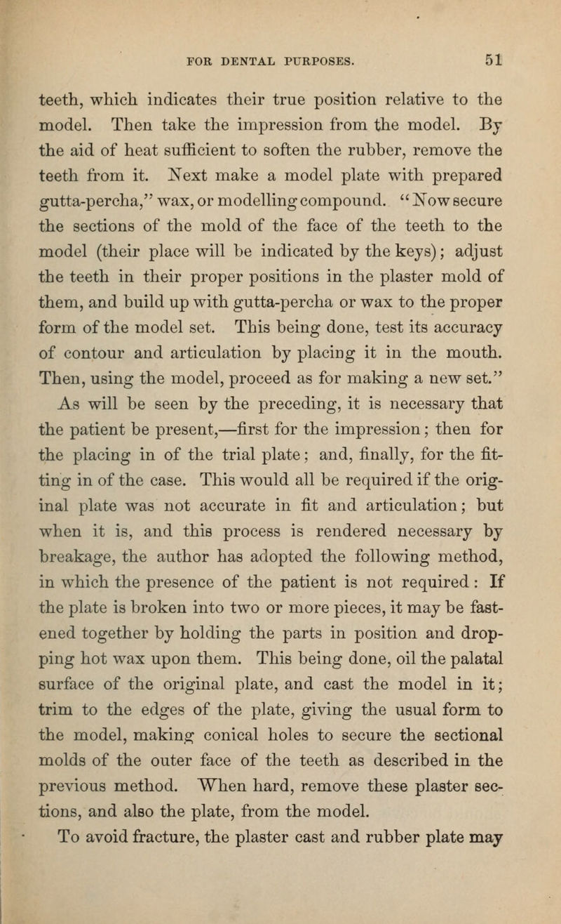teeth, which indicates their true position relative to the model. Then take the impression from the model. Bj the aid of heat sufficient to soften the rubber, remove the teeth from it. Next make a model plate with prepared gutta-percha/' wax, or modelling compound. Now secure the sections of the mold of the face of the teeth to the model (their place will be indicated by the keys); adjust the teeth in their proper positions in the plaster mold of them, and build up with gutta-percha or wax to the proper form of the model set. This being done, test its accuracy of contour and articulation by placing it in the mouth. Then, using the model, proceed as for making a new set. As will be seen by the preceding, it is necessary that the patient be present,—first for the impression; then for the placing in of the trial plate; and, finally, for the fit- ting in of the case. This would all be required if the orig- inal plate was not accurate in fit and articulation; but when it is, and this process is rendered necessary by breakage, the author has adopted the following method, in which the presence of the patient is not required: If the plate is broken into two or more pieces, it may be fast- ened together by holding the parts in position and drop- ping hot wax upon them. This being done, oil the palatal surface of the original plate, and cast the model in it; trim to the edges of the plate, giving the usual form to the model, making conical holes to secure the sectional molds of the outer face of the teeth as described in the previous method. When hard, remove these plaster sec- tions, and also the plate, from the model. To avoid fracture, the plaster cast and rubber plate may