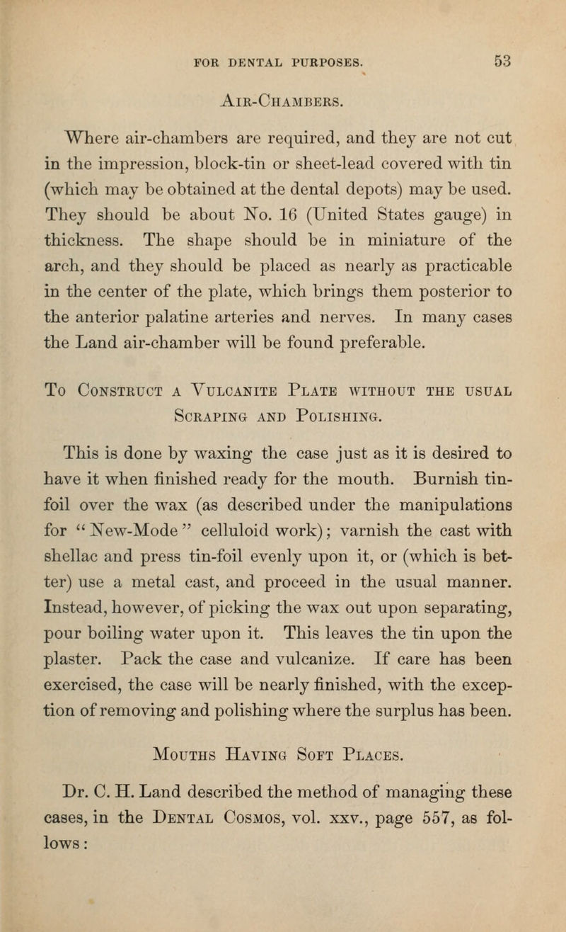 Air-Chambers. Where air-chambers are required, and they are not cut in the impression, block-tin or sheet-lead covered with tin (which may be obtained at the dental depots) may be used. They should be about I^o. 16 (United States gauge) in thickness. The shape should be in miniature of the arch, and they should be placed as nearly as practicable in the center of the plate, which brings them posterior to the anterior palatine arteries and nerves. In many cases the Land air-chamber will be found preferable. To Construct a Vulcanite Plate without the usual Scraping and Polishing. This is done by waxing the case just as it is desired to have it when finished ready for the mouth. Burnish tin- foil over the wax (as described under the manipulations for New-Mode celluloid work); varnish the cast with shellac and press tin-foil evenly upon it, or (which is bet- ter) use a metal cast, and proceed in the usual manner. Instead, however, of picking the wax out upon separating, pour boiling water upon it. This leaves the tin upon the plaster. Pack the case and vulcanize. If care has been exercised, the case will be nearly finished, with the excep- tion of removing and polishing where the surplus has been. Mouths Having Soft Places. Dr. C. H. Land described the method of managing these cases, in the Dental Cosmos, vol. xxv., page 557, as fol- lows: