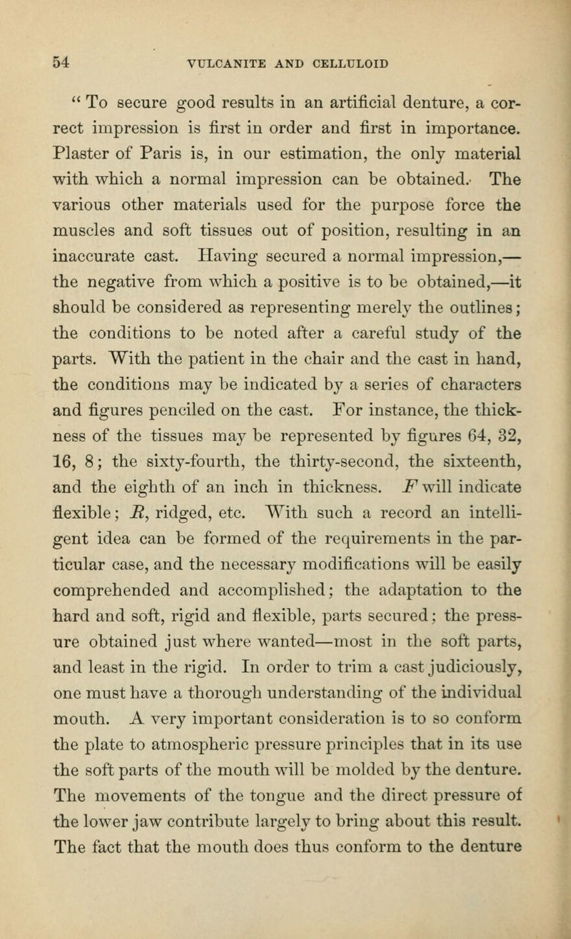 '' To secure good results in an artificial denture, a cor- rect impression is first in order and first in importance. Plaster of Paris is, in our estimation, the only material with which a normal impression can be obtained.- The various other materials used for the purpose force the muscles and soft tissues out of position, resulting in an inaccurate cast. Having secured a normal impression,— the negative from which a positive is to be obtained,—it should be considered as representing merely the outlines; the conditions to be noted after a careful study of the parts. With the patient in the chair and the cast in hand, the conditions may be indicated by a series of characters and figures penciled on the cast. For instance, the thick- ness of the tissues may be represented by figures 64, 32, 16, 8; the sixty-fourth, the thirty-second, the sixteenth, and the eighth of an inch in thickness. JT'will indicate flexible; i?, ridged, etc. With such a record an intelli- gent idea can be formed of the requirements in the par- ticular case, and the necessary modifications will be easily comprehended and accomplished; the adaptation to the hard and soft, rigid and flexible, parts secured; the press- ure obtained just where wanted—most in the soft parts, and least in the rigid. In order to trim a cast judiciously, one must have a thorough understanding of the individual mouth. A very important consideration is to so conform the plate to atmospheric pressure principles that in its use the soft parts of the mouth will be molded by the denture. The movements of the tongue and the direct pressure of the lower jaw contribute largely to bring about this result. The fact that the mouth does thus conform to the denture