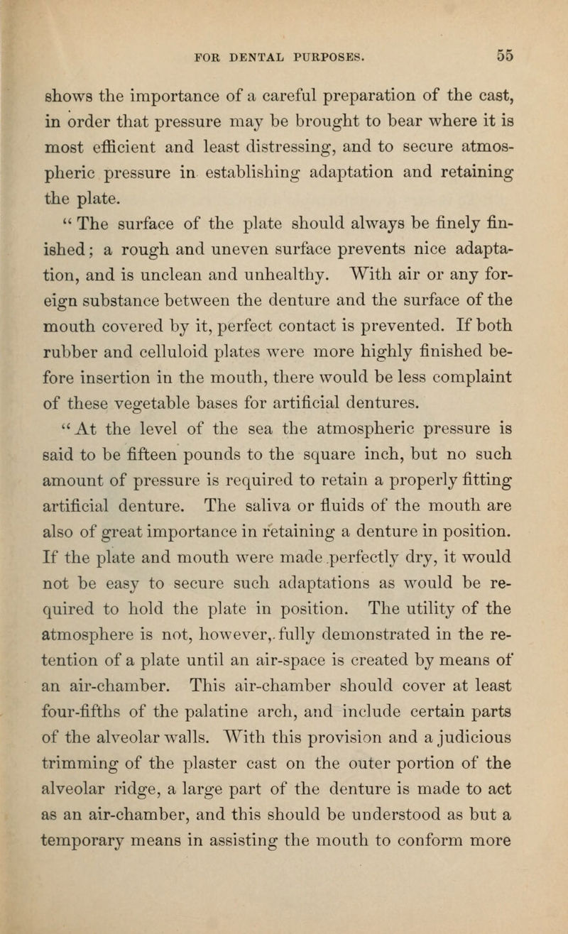 shows the importance of a careful preparation of the cast, in order that pressure may be brought to bear where it is most efficient and least distressing, and to secure atmos- pheric pressure in establishing adaptation and retaining the plate.  The surface of the plate should always be finely fin- ished ; a rough and uneven surface prevents nice adapta- tion, and is unclean and unhealthy. With air or any for- eign substance between the denture and the surface of the mouth covered by it, perfect contact is prevented. If both rubber and celluloid plates were more highly finished be- fore insertion in the mouth, there would be less complaint of these vegetable bases for artificial dentures. At the level of the sea the atmospheric pressure is said to be fifteen pounds to the square inch, but no such amount of pressure is required to retain a properly fitting artificial denture. The saliva or fluids of the mouth are also of great importance in retaining a denture in position. If the plate and mouth were made perfecth^ dry, it would not be easy to secure such adaptations as would be re- quired to hold the plate in position. The utility of the atmosphere is not, however,, fully demonstrated in the re- tention of a plate until an air-space is created by means of an air-chamber. This air-chamber should cover at least four-fifths of the palatine arch, and include certain parts of the alveolar walls. With this provision and a judicious trimming of the plaster cast on the outer portion of the alveolar ridge, a large part of the denture is made to act as an air-chamber, and this should be understood as but a temporary means in assisting the mouth to conform more