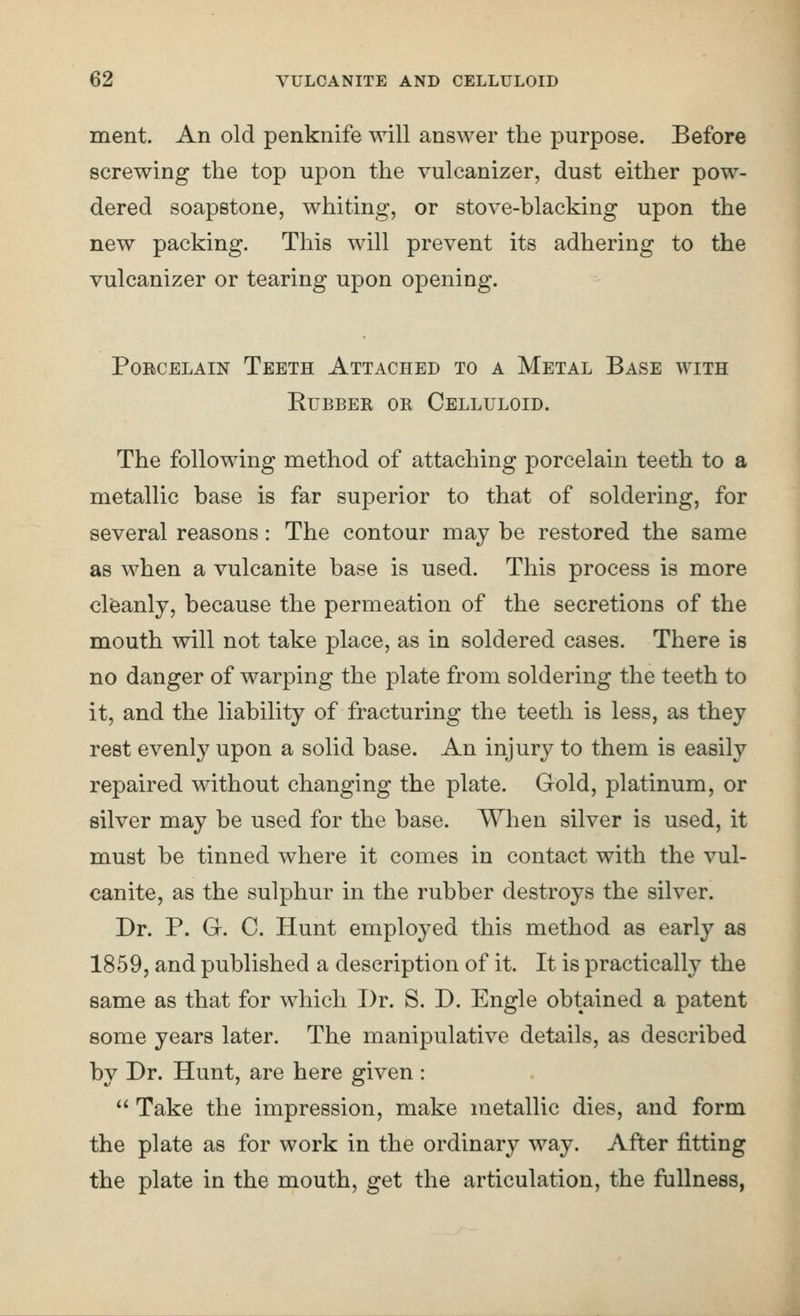 ment. An old penknife will answer the purpose. Before screwing the top upon the vulcanizer, dust either pow- dered soapstone, whiting, or stove-blacking upon the new packing. This will prevent its adhering to the vulcanizer or tearing upon opening. Porcelain Teeth Attached to a Metal Base with Rubber or Celluloid. The following method of attaching porcelain teeth to a metallic base is far superior to that of soldering, for several reasons: The contour may be restored the same as when a vulcanite base is used. This process is more cleanly, because the permeation of the secretions of the mouth will not take place, as in soldered cases. There is no danger of warping the plate from soldering the teeth to it, and the liability of fracturing the teeth is less, as they rest evenly upon a solid base. An injury to them is easily repaired without changing the plate. Gold, platinum, or silver may be used for the base. When silver is used, it must be tinned where it comes in contact with the vul- canite, as the sulphur in the rubber destroys the silver. Dr. P. G. C. Hunt employed this method as early as 1859, and published a description of it. It is practically the same as that for which Dr. S. D. Engle obtained a patent some years later. The manipulative details, as described by Dr. Hunt, are here given : Take the impression, make metallic dies, and form the plate as for work in the ordinary way. After fitting the plate in the mouth, get the articulation, the fullness,