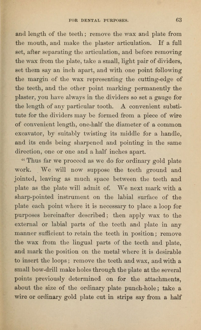 and length of the teeth; remove the vtslx and plate from the mouth, and make the plaster articulation. If a full set, after separating the articulation, and before removing the wax from the plate, take a small, light pair of dividers, set them say an inch apart, and with one point following the margin of the wax representing the cutting-edge of the teeth, and the other point marking permanently the plaster, you have always in the dividers so set a gauge for the length of unj particular tooth. A convenient substi- tute for the dividers may be formed from a piece of wire of convenient length, one-half the diameter of a common excavator, by suitably twisting its middle for a handle, and its ends being sharpened and pointing in the same direction, one or one and a half inches apart. Thus far we proceed as we do for ordinary gold plate work. We will now suppose the teeth ground and jointed, leaving as much space between the teeth and plate as the plate will admit of We next mark with a sharp-pointed instrument on the labial surface of the plate each point where it is necessary to place a loop for purposes hereinafter described; then apply wax to the external or labial parts of the teeth and plate in any manner sufficient to retain the teeth in position; remove the wax from the lingual parts of the teeth and plate, and mark the position on the metal where it is desirable to insert the loops; remove the teeth and wax, and with a small bow-drill make holes through the plate at the several points previously determined on for the attachments, about the size of the ordinary plate punch-hole; take a wire or ordinary gold plate cut in strips say from a half