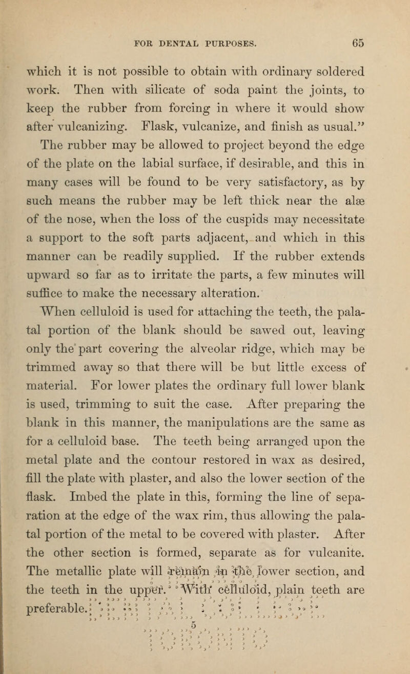 which it is not possible to obtain with ordinary soldered work. Then with silicate of soda paint the joints, to keep the rubber from forcing in where it would show after vulcanizing. Flask, vulcanize, and finish as usual. The rubber may be allowed to project beyond the edge of the plate on the labial surface, if desirable, and this in many cases will be found to be very satisfactory, as by such means the rubber may be left thick near the alse of the nose, when the loss of the cuspids may necessitate a support to the soft parts adjacent, and which in this manner can be readily supplied. If the rubber extends upward so far as to irritate the parts, a few minutes will suffice to make the necessary alteration. When celluloid is used for attaching the teeth, the pala- tal portion of the blank should be sawed out, leaving only the part covering the alveolar ridge, which may be trimmed away so that there will be but little excess of material. For lower plates the ordinary full lower blank is used, trimming to suit the case. After preparing the blank in this manner, the manipulations are the same as for a celluloid base. The teeth being arranged upon the metal plate and the contour restored in wax as desired, fill the plate with plaster, and also the lower section of the flask. Imbed the plate in this, forming the line of sepa- ration at the edge of the wax rim, thus allowing the pala- tal portion of the metal to be covered with plaster. After the other section is formed, separate as for vulcanite. The metallic plate will IfeinKm m ^tli'e^ Jower section, and the teeth in the upp^f.''With' celluloid, plain teeth are preferable. ] 5 tie uppyf.''With' celluloid, plain tee