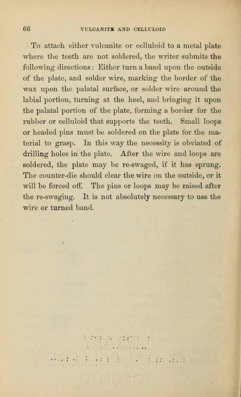 To attach either vulcanite or celluloid to a metal plate where the teeth are not soldered, the writer submits the following directions : Either turn a band upon the outside of the plate, and solder wire, marking the border of the wax upon the palatal surface, or solder wire around the labial portion, turning at the heel, and bringing it upon the palatal portion of the plate, forming a border for the rubber or celluloid that supports the teeth. Small loops or headed pins must be soldered on the plate for the ma- terial to grasp. In this way the necessity is obviated of drilling holes in the plate. After the wire and loops are soldered, the plate may be re-swaged, if it has sprung. The counter-die should clear the wire on the outside, or it will be forced off. The pins or loops may be raised after the re-swaging. It is not absolutely necessary to use the wire or turned band. ■ C C O • 91
