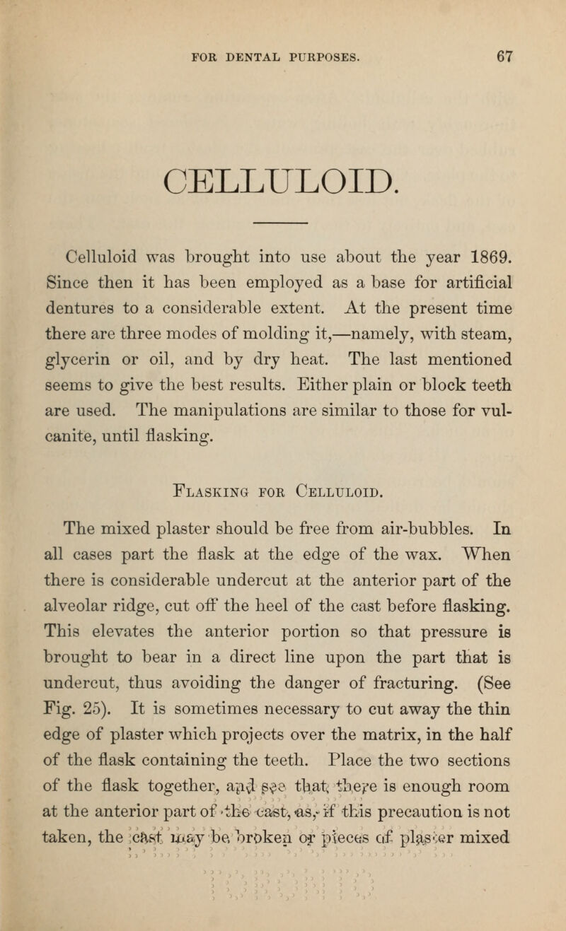 CELLULOID. Celluloid was brought into use about the year 1869. Since then it has been employed as a base for artificial dentures to a considerable extent. At the present time there are three modes of molding it,—namely, with steam, glycerin or oil, and by dry heat. The last mentioned seems to give the best results. Either plain or block teeth are used. The manipulations are similar to those for vul- canite, until flasking. Flasking for Celluloid. The mixed plaster should be free from air-bubbles. In all cases part the flask at the edge of the wax. When there is considerable undercut at the anterior part of the alveolar ridge, cut off the heel of the cast before flasking. This elevates the anterior portion so that pressure is brought to bear in a direct line upon the part that is undercut, thus avoiding the danger of fracturing. (See Fig. 25). It is sometimes necessary to cut away the thin edge of plaster which projects over the matrix, in the half of the flask containing the teeth. Place the two sections of the flask together, api^ s^& tj^at; the'f'e is enough room at the anterior part of 'th6<;ast',€is,-if this precaution is not taken, the cHf^. m&j be. broken or pieces of pl9ig^:er mixed