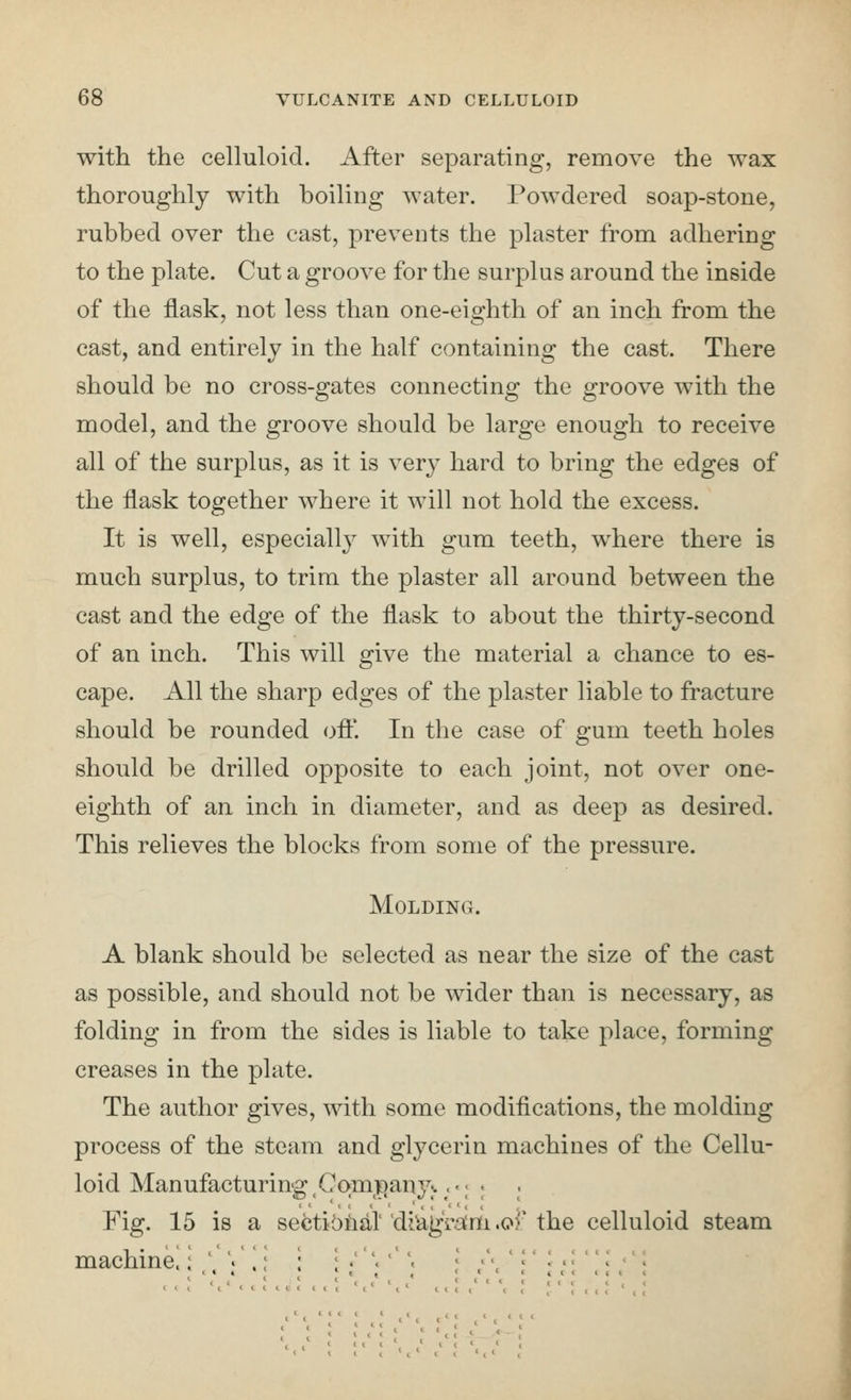 with the celluloid. After separating, remove the wax thoroughly with hoiling water. Powdered soap-stone, rubbed over the cast, prevents the plaster froni adhering to the plate. Cut a groove for the surplus around the inside of the flask, not less than one-eighth of an inch from the cast, and entirely in the half containing the cast. There should be no cross-gates connecting the groove with the model, and the groove should be large enough to receive all of the surplus, as it is very hard to bring the edges of the flask together where it will not hold the excess. It is well, especially with gum teeth, where there is much surplus, to trim the plaster all around between the cast and the edge of the flask to about the thirty-second of an inch. This will give the material a chance to es- cape. All the sharp edges of the plaster liable to fracture should be rounded oft'. In the case of gum teeth holes should be drilled opposite to each joint, not over one- eighth of an inch in diameter, and as deep as desired. This relieves the blocks from some of the pressure. Molding. A blank should be selected as near the size of the cast as possible, and should not be wider than is necessary, as folding in from the sides is liable to take place, forming creases in the plate. The author gives, with some modifications, the molding process of the steam and glycerin machines of the Cellu- loid Manufacturing ,Co;mi[)any^. • j ; Fig. 15 is a sectibiial'di^aj^Va;m .or the celluloid steam machine.