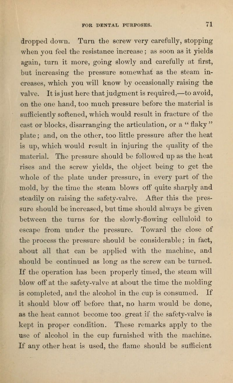 dropped down. Turn the screw very carefully, stopping when you feel the resistance increase; as soon as it yields again, turn it more, going slowly and carefully at first, but increasing the pressure somewhai as the steam in- creases, which you will know by occasionally raising the valve. It is just here that judgment is required,—to avoid, on the one hand, too much pressure before the material is sufficiently softened, which would result in fracture of the cast or blocks, disarranging the articulation, or a  flaky plate; and, on the other, too little pressure after the heat is up, which would result in injuring the quality of the material. The pressure should be followed up as the heat rises and the screw yields, the object being to get the whole of the plate under pressure, in every part of the mold, by the time the steam blows off quite sharply and steadily on raising the safety-valve. After this the pres- sure should be increased, but time should always be given between the turns for the slowly-flowing celluloid to escape from under the pressure. Toward the close of the process the pressure should be considerable; in fact, about all that can be applied with the machine, and should be continued as long as the screw can be turned. If the operation has been properly timed, the steam will blow off at the safety-valve at about the time the molding is completed, and the alcohol in the cup is consumed. If it should blow ofi* before that, no harm would be done, as the heat cannot become too great if the safety-valve is kept in proper condition. These remarks apply to the use of alcohol in the cup furnished with the machine. If any other heat is used, the flame should be sufficient