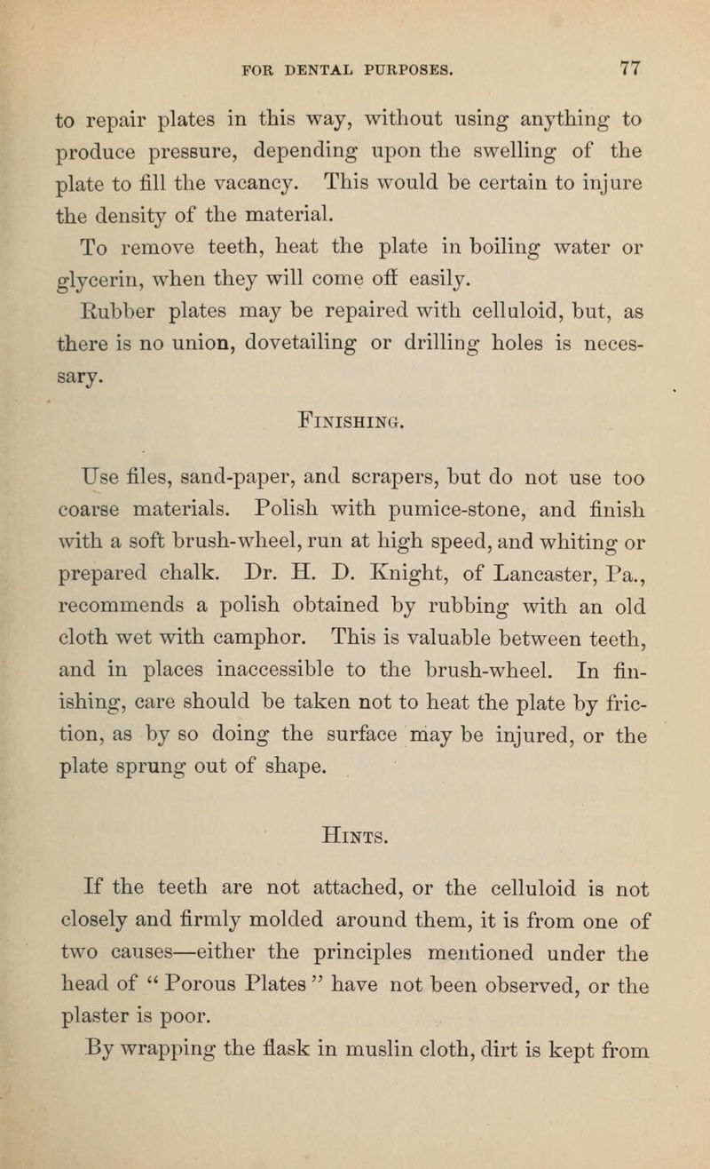 to repair plates in this way, without using anything to produce pressure, depending upon the swelKng of the plate to fill the vacancy. This would be certain to injure the density of the material. To remove teeth, heat the plate in boiling water or glycerin, when they will come off easily. Rubber plates may be repaired with celluloid, but, as there is no union, dovetailing or drilling holes is neces- sary. Finishing. Use files, sand-paper, and scrapers, but do not use too coarse materials. Polish with pumice-stone, and finish with a soft brush-wheel, run at high speed, and whiting or prepared chalk. Dr. H. D. Knight, of Lancaster, Pa., recommends a polish obtained by rubbing with an old cloth wet with camphor. This is valuable between teeth, and in places inaccessible to the brush-wheel. In fin- ishing, care should be taken not to heat the plate by fric- tion, as by so doing the surface may be injured, or the plate sprung out of shape. Hints. If the teeth are not attached, or the celluloid is not closely and firmly molded around them, it is from one of two causes—either the principles mentioned under the head of Porous Plates have not been observed, or the plaster is poor. By wrapping the flask in muslin cloth, dirt is kept from