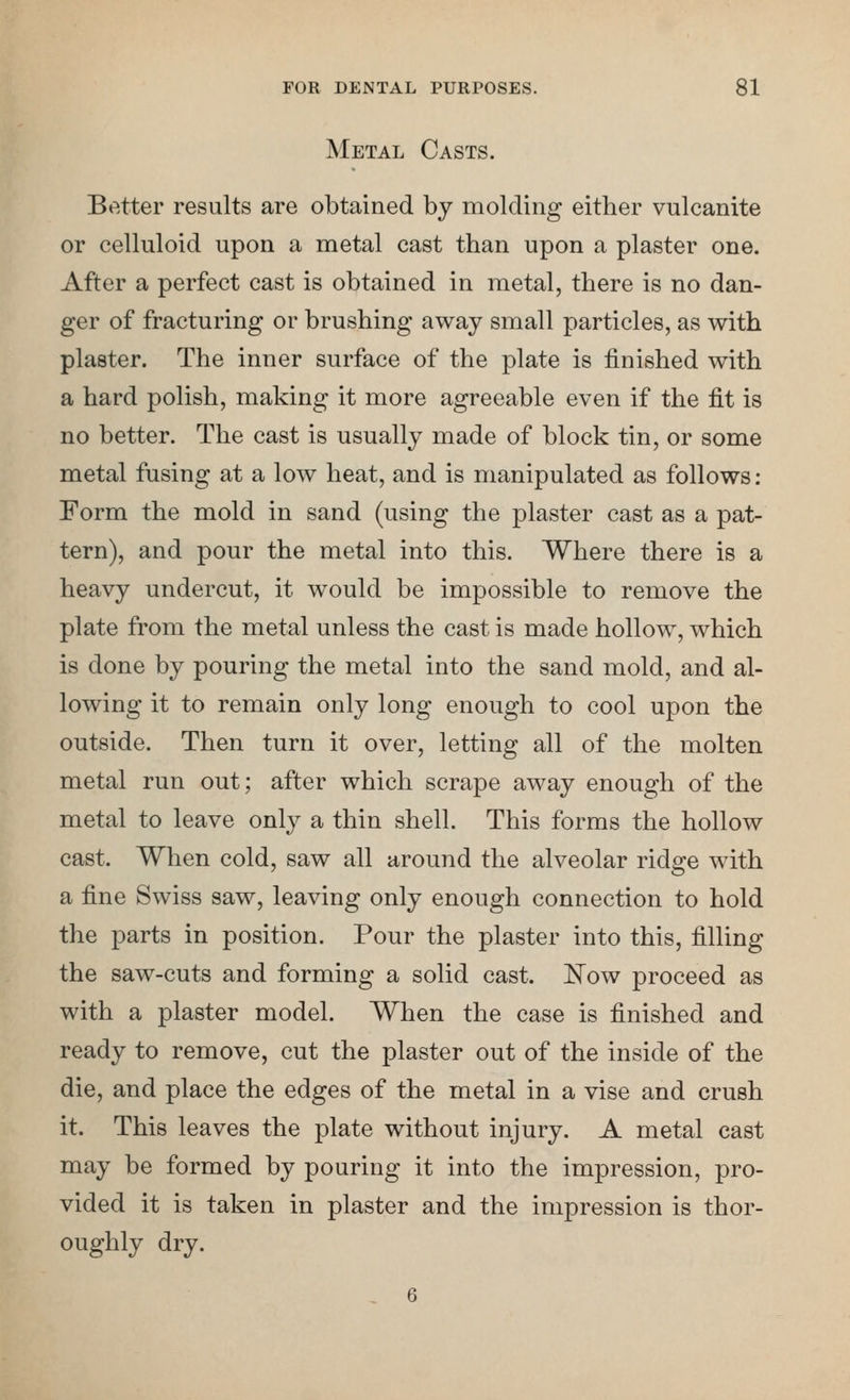 Metal Casts. Better results are obtained by molding either vulcanite or celluloid upon a metal cast than upon a plaster one. After a perfect cast is obtained in metal, there is no dan- ger of fracturing or brushing away small particles, as with plaster. The inner surface of the plate is finished with a hard polish, making it more agreeable even if the fit is no better. The cast is usually made of block tin, or some metal fusing at a low heat, and is manipulated as follows: Form the mold in sand (using the plaster cast as a pat- tern), and pour the metal into this. Where there is a heavy undercut, it would be impossible to remove the plate from the metal unless the cast is made hollow, which is done by pouring the metal into the sand mold, and al- lowing it to remain only long enough to cool upon the outside. Then turn it over, letting all of the molten metal run out; after which scrape away enough of the metal to leave only a thin shell. This forms the hollow cast. When cold, saw all around the alveolar ridge with a fine Swiss saw, leaving only enough connection to hold the parts in position. Pour the plaster into this, filling the saw-cuts and forming a solid cast. JSTow proceed as with a plaster model. When the case is finished and ready to remove, cut the plaster out of the inside of the die, and place the edges of the metal in a vise and crush it. This leaves the plate without injury. A metal cast may be formed by pouring it into the impression, pro- vided it is taken in plaster and the impression is thor- oughly dry.