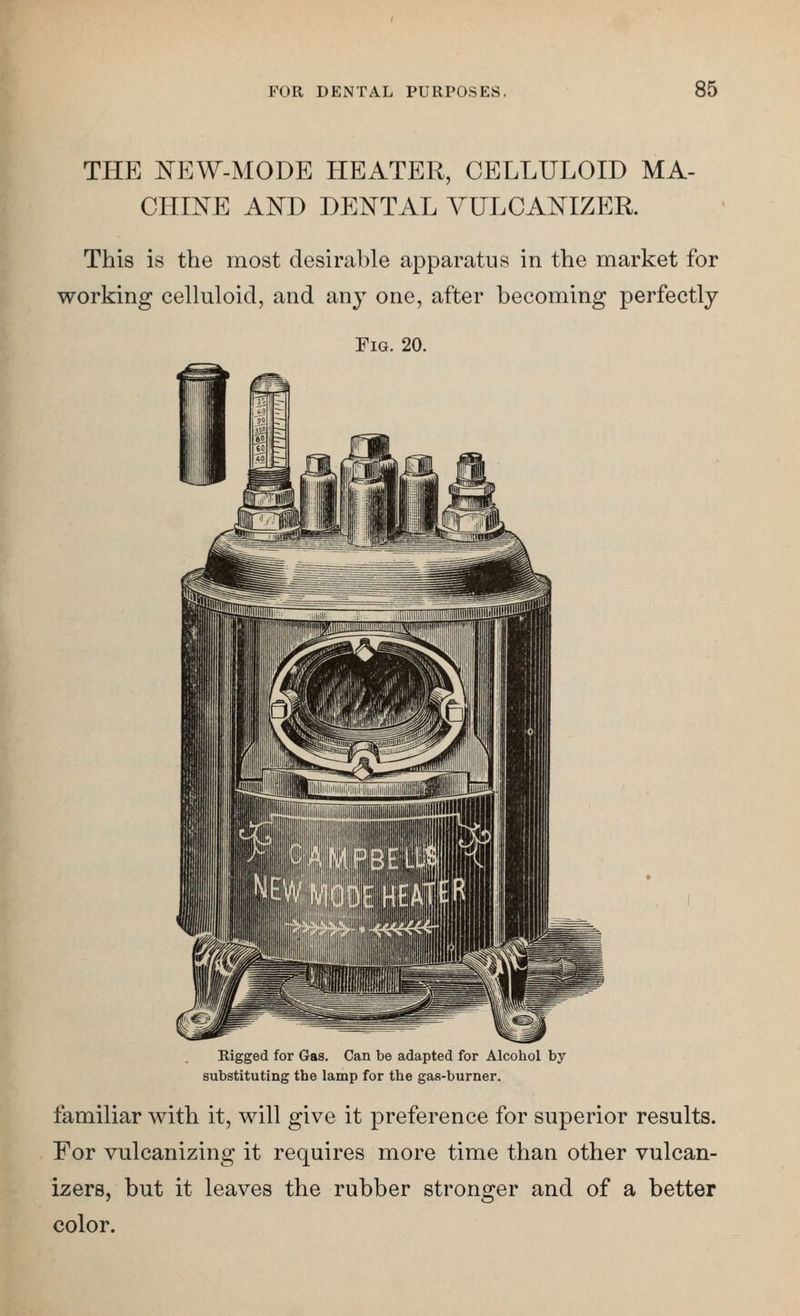 THE ^EW-MODE HEATER, CELLULOID MA- CHmE AND DENTAL VULCANIZER. This is the most desirable apparatus in the market for working celluloid, and any one, after becoming perfectly Fig. 20. Rigged for Gas. Can be adapted for Alcohol by substituting the lamp for the gas-burner. familiar with it, will give it preference for superior results. For vulcanizing it requires more time than other vulcan- izers, but it leaves the rubber stronger and of a better color.