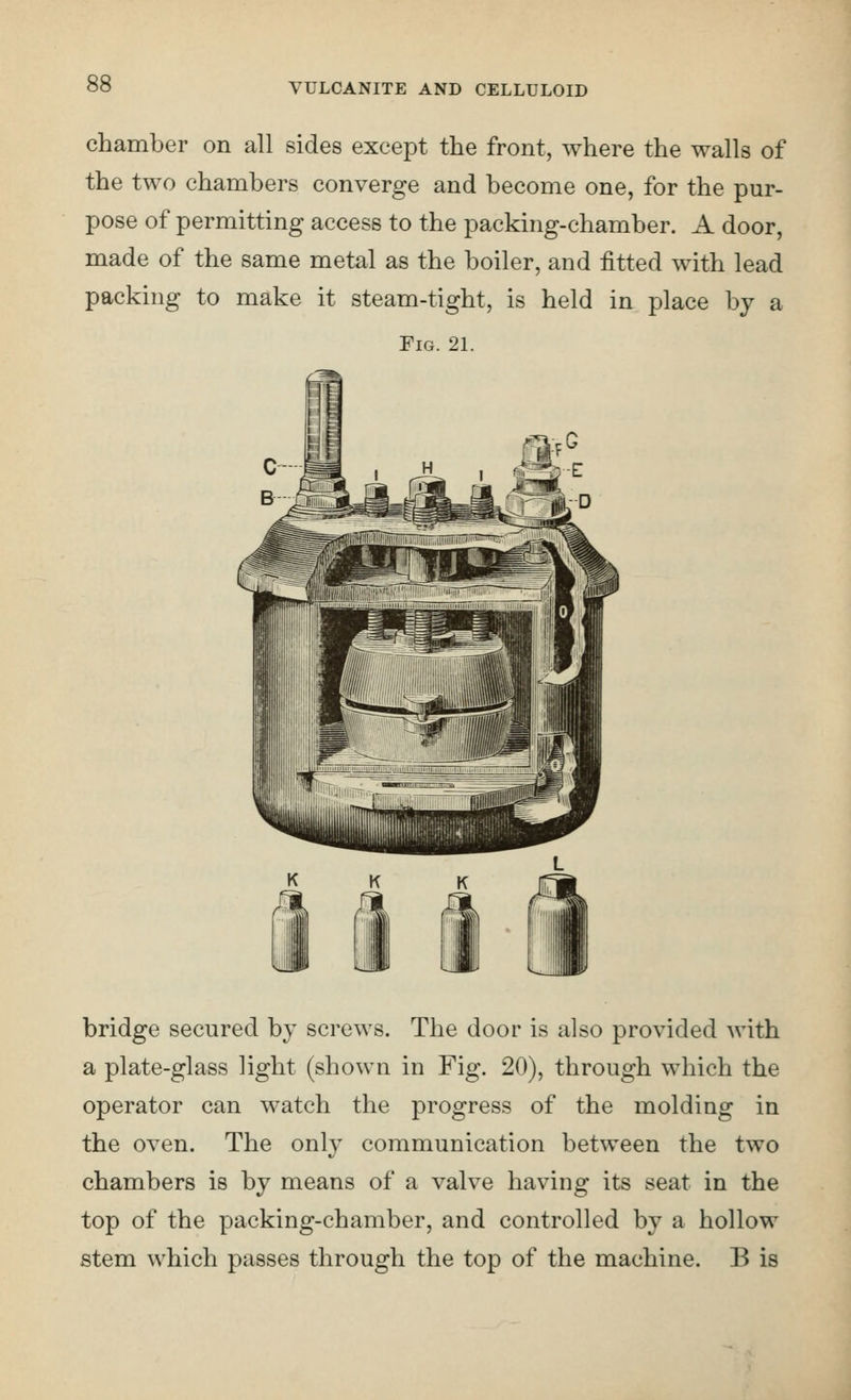 chamber on all sides except the front, where the walls of the two chambers converge and become one, for the pur- pose of permitting access to the packing-chamber. A door, made of the same metal as the boiler, and fitted with lead packing to make it steam-tight, is held in place by a Fig. 21. bridge secured by screws. The door is also provided with a plate-glass light (shown in Fig. 20), through which the operator can watch the progress of the molding in the oven. The only communication between the two chambers is by means of a valve having its seat in the top of the packing-chamber, and controlled by a hollow stem which passes through the top of the machine. B is