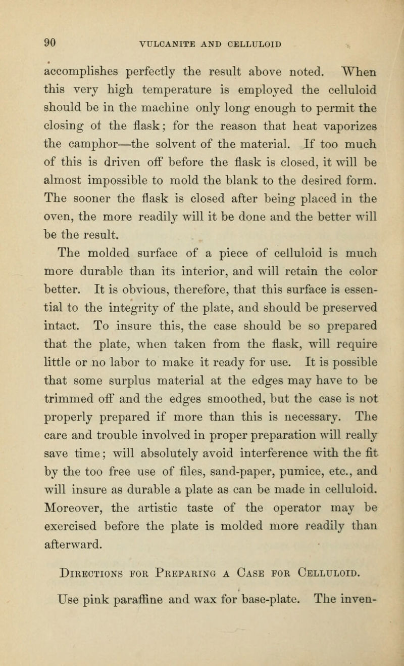 accomplishes perfectly the result above noted. When this very high temperature is employed the celluloid should be in the machine only long enough to permit the closing of the flask; for the reason that heat vaporizes the camphor—the solvent of the material. If too much of this is driven off before the flask is closed, it will be almost impossible to mold the blank to the desired form. The sooner the flask is closed after being placed in the oven, the more readily will it be done and the better will be the result. The molded surface of a piece of celluloid is much more durable than its interior, and will retain the color better. It is obvious, therefore, that this surface is essen- tial to the integrity of the plate, and should be preserved intact. To insure this, the case should be so prepared that the plate, when taken from the flask, will require little or no labor to make it ready for use. It is possible that some surplus material at the edges may have to be trimmed off and the edges smoothed, but the case is not properly prepared if more than this is necessary. The care and trouble involved in proper preparation will really save time; will absolutely avoid interference with the fit by the too free use of files, sand-paper, pumice, etc., and will insure as durable a plate as can be made in celluloid. Moreover, the artistic taste of the operator may be exercised before the plate is molded more readily than afterw^ard. Directions for Preparing a Case for Celluloid. Use pink paraffine and wax for base-plate. The inven-