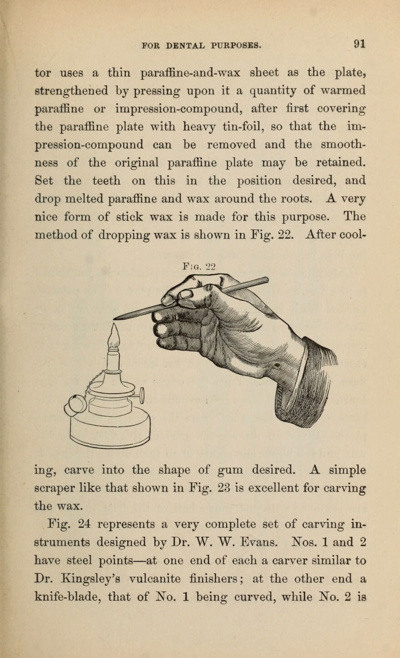 tor uses a thin paraffine-and-wax sheet as the plate, strengthened by pressing npon it a quantity of warmed paraffine or impression-compound, after first covering the paraffine plate with heavy tin-foil, so that the im- pression-compound can be removed and the smooth- ness of the original paraffine plate may be retained. Set the teeth on this in the position desired, and drop melted paraffine and wax around the roots. A very nice form of stick wax is made for this purpose. The method of dropping wax is shown in Fig. 22. After cool- F:g. 1>2 ing, carve into the shape of gum desired. A simple scraper like that shown in Fig. 23 is excellent for carving the wax. Fig. 24 represents a very complete set of carving in- struments designed by Dr. W. W. Evans. IsTos. 1 and 2 have steel points—at one end of each a carver similar to Dr. Kingsley's vulcanite finishers; at the other end a knife-blade, that of l^o. 1 being curved, while 'No, 2 is