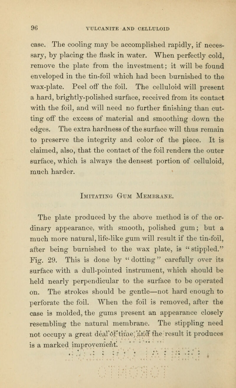 case. The cooling may be accomplished rapidly, if neces- sary, by placing the flask in water. When perfectly cold, remove the plate from the investment; it will be found enveloped in the tin-foil which had been burnished to the wax-plate. Peel off the foil. The celluloid will present a hard, brightly-polished surface, received from its contact with the foil, and will need no further finishing than cut- ting off the excess of material and smoothing down the edges. The extra hardness of the surface will thus remain to preserve the integrity and color of the piece. It is claimed, also, that the contact of the foil renders the outer surface, which is always the densest portion of celluloid, much harder. * Imitating Gum Membrane. The plate produced by the above method is of the or- dinary appearance, with smooth, polished gum; but a much more natural, life-like gum will result if the tin-foil, after being burnished to the wax plate, is stippled. Fig. 29. This is done by dotting carefully over its surface with a dull-pointed instrument, which should be held nearly perpendicular to the surface to be operated on. The strokes should be gentle—not hard enough to perforate the foil. When the foil is removed, after the case is molded, the gums present an appearance closely resembling the natural membrane. The stippling need not occupy a great de^^Fc^f time; ^aricffhe result it produces is a marked improveirient'.' o t k a ( e • t # c < « =