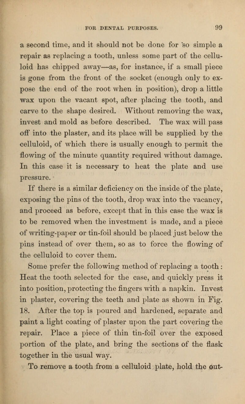a second time, and it should not be done for so simple a repair as replacing a tooth, unless some part of the cellu- loid has chipped away—as, for instance, if a small piece is gone from the front of the socket (enough only to ex- pose the end of the root when in position), drop a little wax upon the vacant spot, after placing the tooth, and carve to the shape desired. Without removing the wax, invest and mold as before described. The wax will pass off into the plaster, and its place will be supplied by the celluloid, of which there is usually enough to permit the flowing of the minute quantity required without damage. In this case it is necessary to heat the plate and use pressure. If there is a similar deficiency on the inside of the plate, exposing the pins of the tooth, drop wax into the vacancy, and proceed as before, except that in this case the wax is to be removed when the investment is made, and a piece of writing-paper or tin-foil should be placed just below the pins instead of over them, so as to force the flowing of the celluloid to cover them. Some prefer the following method of replacing a tooth: Heat the tooth selected for the case, and quickly press it into position, protecting the fingers with a napkin. Invest in plaster, covering the teeth and plate as shown in Fig. 18. After the top is poured and hardened, separate and paint a light coating of plaster upon the part covering the repair. Place a piece of thin tin-foil over the exposed portion of the plate, and bring the sections of the flask together in the usual way. To remove a tooth from a celluloid plate, hold tl^e out-