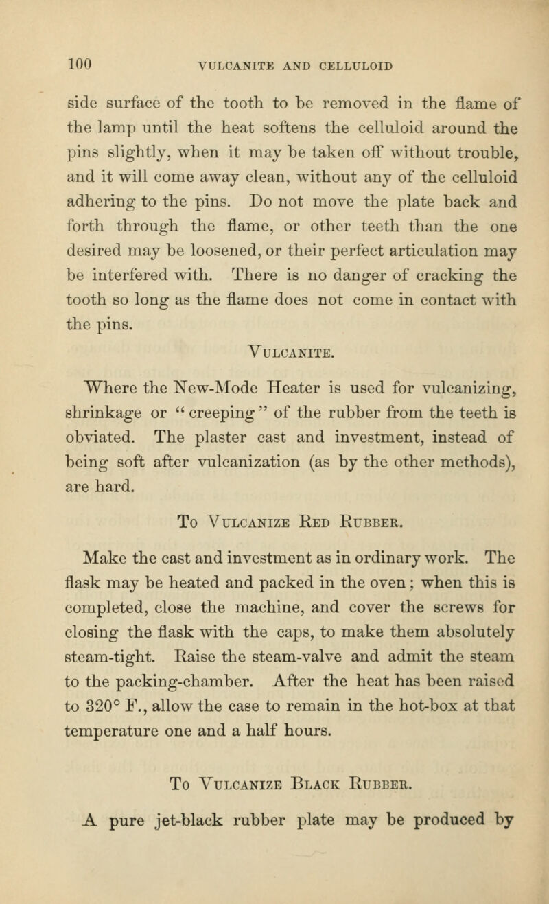 side surface of the tooth to be removed in the flame of the lamp until the heat softens the celluloid around the pins slightly, when it may be taken off without trouble, and it will come away clean, without any of the celluloid adhering to the pins. Do not move the plate back and forth through the flame, or other teeth than the one desired may be loosened, or their perfect articulation may be interfered with. There is no danger of cracking the tooth so long as the flame does not come in contact with the pins. Vulcanite. Where the l!^ew-Mode Heater is used for vulcanizing, shrinkage or creeping of the rubber from the teeth is obviated. The plaster cast and investment, instead of being soft after vulcanization (as by the other methods), are hard. To Vulcanize Ked Eubber. Make the cast and investment as in ordinary work. The flask may be heated and packed in the oven; when this is completed, close the machine, and cover the screws for closing the flask with the caps, to make them absolutely steam-tight. Raise the steam-valve and admit the steam to the packing-chamber. After the heat has been raised to 320° F., allow the case to remain in the hot-box at that temperature one and a half hours. To Vulcanize Black Rubber. A pure jet-black rubber plate may be produced by