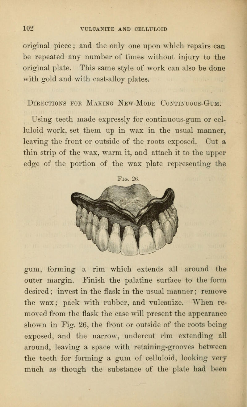 original piece; and the only one upon which repairs can be repeated any number of times without injury to the original plate. This same style of work can also be done with gold and with cast-alloy plates. Directions for Making E'ew-Mode Continuous-Gum. Using teeth made expressly for continuous-gum or cel- luloid work, set them up in wax in the usual manner, leaving the front or outside of the roots exposed. Cut a thin strip of the wax, warm it, and attach it to the upper edge of the portion of the wax plate representing the Fig. 26. gum, forming a rim which extends all around the outer margin. Finish the palatine surface to the form desired; invest in the flask in the usual manner; remove the wax; pack with rubber, and vulcanize, ^hen re- moved from the flask the case will present the appearance shown in Fig. 26, the front or outside of the roots being exposed, and the narrow, undercut rim extending all around, leaving a space with retaining-grooves between the teeth for forming a gum of celluloid, looking very much as though the substance of the plate had been