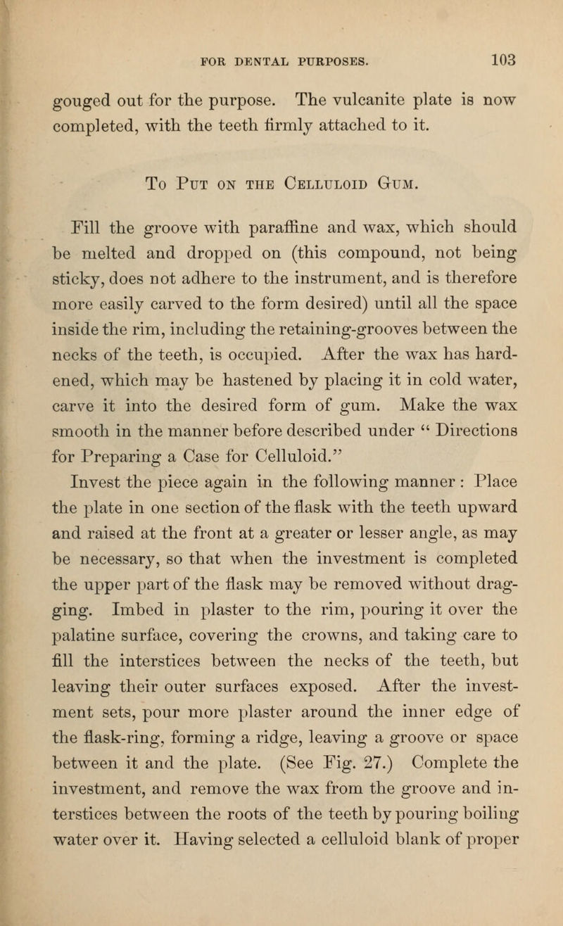 gouged out for the purpose. The vulcanite plate is now completed, with the teeth firmly attached to it. To Put on the Celluloid Gum. Fill the groove with paraffine and wax, which should be melted and dropped on (this compound, not being sticky, does not adhere to the instrument, and is therefore more easily carved to the form desired) until all the space inside the rim, including the retaining-grooves between the necks of the teeth, is occupied. After the wax has hard- ened, which may be hastened by placing it in cold water, carve it into the desired form of gum. Make the wax smooth in the manner before described under  Directions for Preparing a Case for Celluloid. Invest the piece again in the following manner : Place the plate in one section of the flask with the teeth upward and raised at the front at a greater or lesser angle, as may be necessary, so that when the investment is completed the upper part of the flask may be removed without drag- ging. Imbed in plaster to the rim, pouring it over the palatine surface, covering the crowns, and taking care to fill the interstices between the necks of the teeth, but leaving their outer surfaces exposed. After the invest- ment sets, pour more plaster around the inner edge of the flask-ring, forming a ridge, leaving a groove or space between it and the plate. (See Fig. 27.) Complete the investment, and remove the wax from the groove and in- terstices between the roots of the teeth by pouring boiling water over it. Having selected a celluloid blank of proper