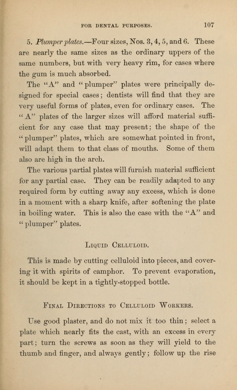 5. Plumper plates.—Four Hizes, Kos. 3,4, 5, and 6. These are nearly the same sizes as the ordinary uppers of the same numbers, but with very heavy rim, for cases where the gum is much absorbed. The A and plumper plates were principally de- signed for special cases; dentists will find that they are very useful forms of plates, even for ordinary cases. The '' A plates of the larger sizes will afford material suffi- cient for any case that may present; the shape of the '^ plumper plates, which are somewhat pointed in front, will adapt them to that class of mouths. Some of them also are high in the arch. The various partial plates will furnish material sufficient for any partial case. They can be readily adapted to any required form by cutting away any excess, which is done in a moment with a sharp knife, after softening the plate in boiling water. This is also the case with the A and '' plumper plates. Liquid Celluloid. This is made by cutting celluloid into pieces, and cover- ing it with spirits of camphor. To prevent evaporation, it should be kept in a tightly-stopped bottle. Final Directions to Celluloid Workers. Use good plaster, and do not mix it too thin; select a plate which nearly fits the cast, with an excess in every part; turn the screws as soon as they will yield to the thumb and finger, and always gently; follow up the rise