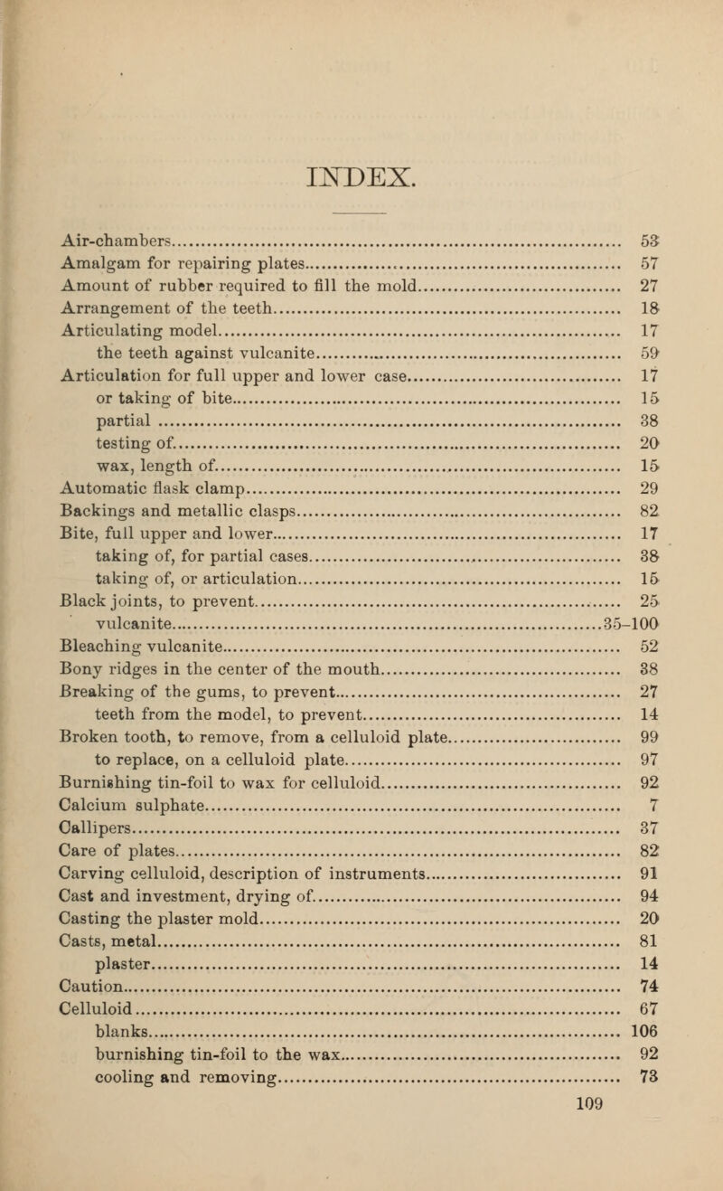» IIJfDEX. Air-chambers 53 Amalgam for repairing plates 57 Amount of rubber required to fill the mold 27 Arrangement of the teeth 18 Articulating model 17 the teeth against vulcanite o^ Articulation for full upper and lower case 17 or taking of bite 15 partial 38 testing of. 20 wax, length of. 15 Automatic flask clamp 29 Backings and metallic clasps 82 Bite, full upper and lower 17 taking of, for partial cases 38 taking of, or articulation 1& Black joints, to prevent 25 vulcanite 35-100 Bleaching vulcanite 52 Bony ridges in the center of the mouth 38 Breaking of the gums, to prevent 27 teeth from the model, to prevent 14 Broken tooth, to remove, from a celluloid plate 99 to replace, on a celluloid plate 97 Burnishing tin-foil to wax for celluloid 92 Calcium sulphate 7 Callipers 37 Care of plates 82 Carving celluloid, description of instruments 91 Cast and investment, drying of. 94 Casting the plaster mold 20 Casts, metal 81 plaster 14 Caution 74 Celluloid 67 blanks 106 burnishing tin-foil to the wax 92 cooling and removing 73