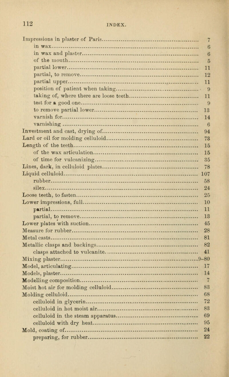 Impressions in plaster of Paris 7 in wax 6 in wax and plaster 6 of the mouth 5 partial lower 11 partial, to remove 12 partial upper 11 position of patient when taking 9 taking of, where there are loose teeth 11 test for a good one 9 to remove partial lower 13 varnish for 14 varnishing 6 Investment and cast, drying of 94 Lard or oil for molding celluloid 73 Length of the teeth 15 of the wax articulation 15 of time for vulcanizing 35 Lines, dark, in celluloid plates 78 Liquid celluloid 107 rubber 58 silex 24 Loose teeth, to fasten 25 Lower impressions, full 10 partial 11 partial, to remove 13 Lower plates with suction 45 Measure for rubber 28 Metal casts 81 Metallic clasps and backings 82 clasps attached to vulcanite 41 Mixing plaster 9-80 Model, articulating 17 Models, plaster 14 Modelling composition 7 Moist hot air for molding celluloid 83 Molding celluloid 68 celluloid in glycerin 72 celluloid in hot moist air 83 celluloid in the steam apparatus 69 celluloid with dry heat 95 Mold, coating of 24 preparing, for rubber 22