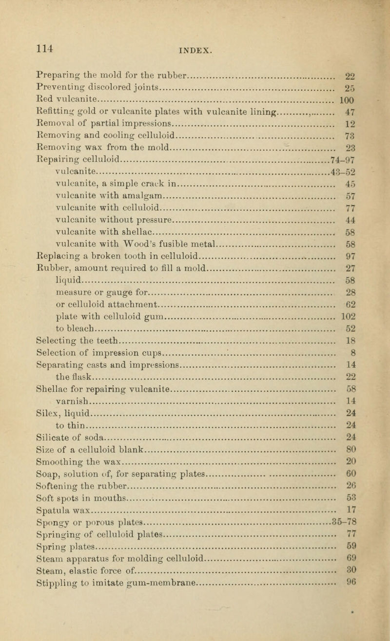 Preparing the mold for the rubber 22 Preventing discolored joints 2.'3 Red vulcanite 100 Kefitting gold or vulcanite plates with vulcanite lining , 47 Removal of partial impressions 12 Removing and cooling celluloid 73 Removing wax from the mold 23 Repairing celluloid 74-97 vulcanite 43-52 vulcanite, a simple crack in 45 vulcanite with amalgam 57 vulcanite with celluloid 77 vulcanite without pressure 44 vulcanite with shellac 58 vulcanite with Wood's fusible metal 58 Replacing a broken tooth in celluloid 97 Rubber, amount required to fill a mold 27 liquid 58 measure or gauge for 28 or celluloid attachment , 62 plate with celluloid gum 102 to bleach 52 Selecting the teeth 18 Selection of impression cups 8 Separating casts and impressions 14 the flask 22 Shellac for repairing vulcanite 58 varnish 14 Silex, liquid 24 to thin 24 Silicate of soda 24 Size of a celluloid blank 80 Smoothing the wax 20 Soap, solution of, for separating plates 60 Softening the rubber 26 Soft spots in mouths 53 Spatula wax 17 Spongy or porous plates 35-78 Springing of celluloid plates 77 Spring piates 59 Steam apparatus for molding celluloid 69 Steam, elastic force of 30 Stippling to imitate gum-membrane 96