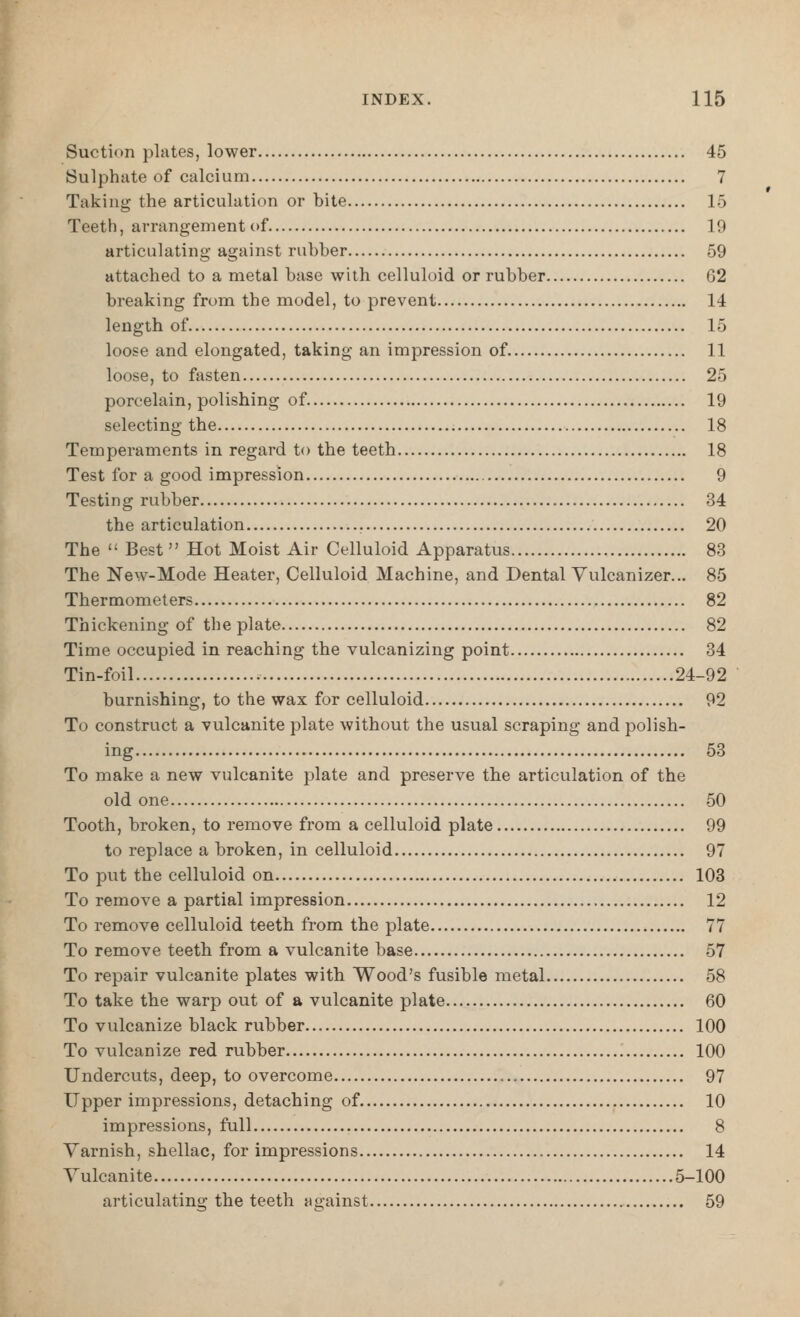 Suction plates, lower 45 Sulphate of calcium 7 Taking the articulation or bite 15 Teeth, arrangement of 19 articulating against rubber 59 attached to a metal base with celluloid or rubber 62 breaking from the model, to prevent 14 length of 15 loose and elongated, taking an impression of 11 loose, to fasten 25 porcelain, polishing of 19 selecting the 18 Temperaments in regard to the teeth 18 Test for a good impression 9 Testin g rubber 34 the articulation 20 The  Best Hot Moist Air Celluloid Apparatus 83 The New-Mode Heater, Celluloid Machine, and Dental Yulcanizer... 85 Thermometers 82 Thickening of the plate 82 Time occupied in reaching the vulcanizing point 34 Tin-foil 24-92 burnishing, to the wax for celluloid 92 To construct a vulcanite plate without the usual scraping and polish- ing 53 To make a new vulcanite plate and preserve the articulation of the old one 50 Tooth, broken, to remove from a celluloid plate 99 to replace a broken, in celluloid 97 To put the celluloid on 103 To remove a partial impression 12 To remove celluloid teeth from the plate 77 To remove teeth from a vulcanite base 57 To repair vulcanite plates with Wood's fusible metal 58 To take the warp out of a vulcanite plate 60 To vulcanize black rubber 100 To vulcanize red rubber 100 Undercuts, deep, to overcome 97 Upper impressions, detaching of 10 impressions, full 8 Varnish, shellac, for impressions 14 Vulcanite 5-100 articulating the teeth against 59