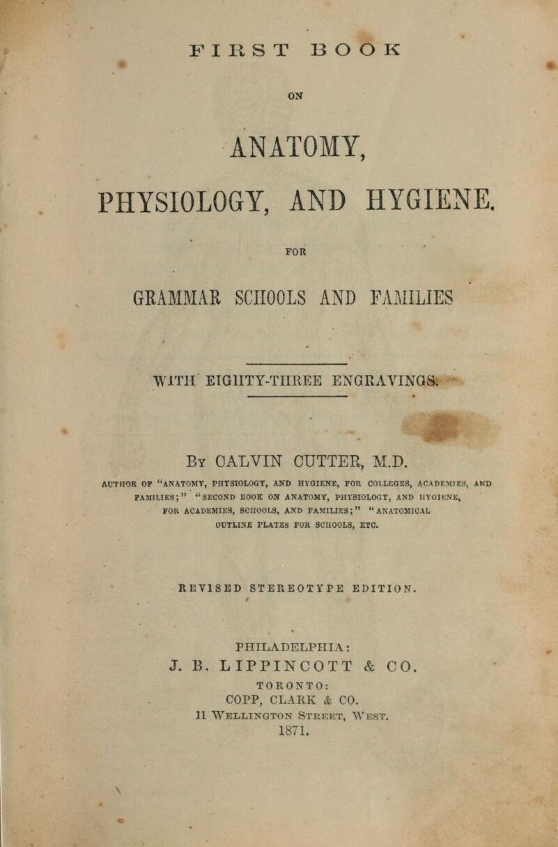 FIRST BOOK • ON ANATOMY, PHYSIOLOGY, AND HYGIENE. FOR GRAMMAR SCHOOLS AND FAMILIES WITH EIGHTY-THREE ENGEAVINQS. By OALVIN cutter, M.D. AUTBOR or ANATOMT, PnTSIOLOQT, AND HYGIENE, FOR COl.LKQKS, ACAprMlEH, AhTD families; second book on anatomy, physiology, and iitoikne, FOK academies, SCHOOLS, AND FAMILIES; ANATOMICAL OUTLINE PLATK8 FOR SCHOOLS, ETC. REVISED STEREOTYPE EDITION. PHILADELPHIA: J. 13. LIPPINCOTT & CO, TORONTO: COPP, CLARK & CO. 11 Wkllington Street, ^yEST. 1871.