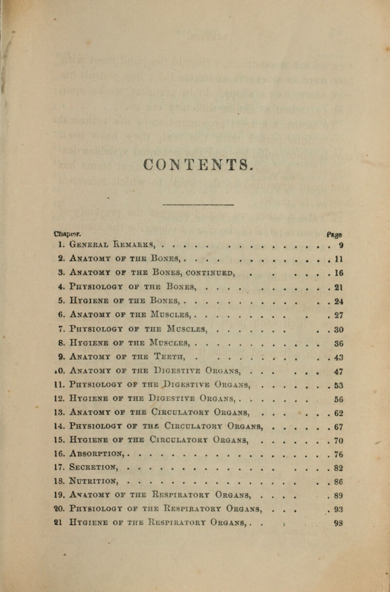 CO?^ TENTS, Ctopt^r. p»g0 1. General Eemarks, 9 2. Anatomy of tub Boxes, 11 3. Anatomy of the Bones, continued, 16 4. Physiology of the Bones, 21 5. Hygiene of the Bones, 24 6. Anatomy of the Muscles, 27 7. Physiology of the Muscles, . . 30 8. Hygiene of the Muscles, 36 9. Anatomy of the Teeth, 43 »0. Anatomy of the Digestive Organs, 47 11. Physiology of the J)igestivb Organs, 53 12. Hygiene of the Digestive Organs, 56 13. Anatomy of the Circulatory Organs, 62 14. Physiology of the Circulatory Organs, 67 15. Hygiene of the Circulatory Organs, 70 16. Absorption, 76 17. Secretion, 82 18. Nutrition, 86 19. AN4.TOMY OF the ReSPIRATORY OrGANS, .... .89 20. Physiology of the Respiratory Organs, ... .93 81 Hygiene of the Respiratory Organs, . . > 9S