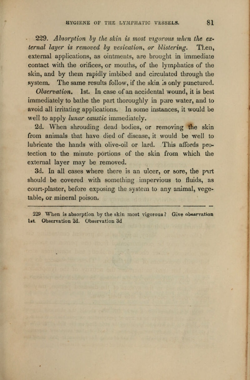229. Absorption hy the skin is most vigorous when the ex- ternal layer is removed by vesication^ or blistering. Then, external applications, as ointments, are brought in immediate contact with the orifices, or mouths, of the lymphatics of the skin, and by them rapidly imbibed and circulated through the system. The same results follow, if the skia Is only punctured. Observation. 1st. In case of an accidental wound, it is best immediately to bathe the part thoroughly in pure water, and to avoid all irritating applications. In some instances, it would be well to apply lunar caustic immediately. 2d. When shrouding dead bodies, or removing the skin from animals that have died of disease, it would be well to lubricate the hands with olive-oil or lard. This affords pro- tection to the minute portions of the skin from which the external layer may be removed. 3d. In all cases where there is an ulcer, or sore, the pirt should be covered with something impervious to fluids, as court-plaster, before exposing the system to any animal, vege- table, or mineral poison. 229 When is absorption by the skin most vigorous ? Give obawvation Ut. Observation 2d. Observation 3d